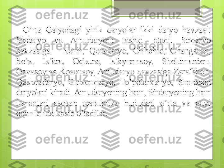 O’rta  Osiyodagi  yirik  daryolar  ikki  daryo  havzasi: 
Sirdaryo  va  Amudaryoni  tashkil  etadi.  Sirdaryo 
havzasiga  -  Norin,  Qoradaryo,  Chirchiq,  Ohangaron, 
So’x,  Isfara,  Oqbura,  Isfayramsoy,  Shohimardon, 
Gavasoy va Kosonsoy, Amudaryo xavzasiga Zarafshon, 
Qashqadaryo,  Sur x ondaryo,  To’polandaryo,  Sherobod 
daryolari kiradi. Amudaryoning ham, Sirdaryoning ham 
irmoqlari  asosan  respublika  hududini  o’rta  va  quyi 
oqimlarid a  kesib o’tadilar.                                             