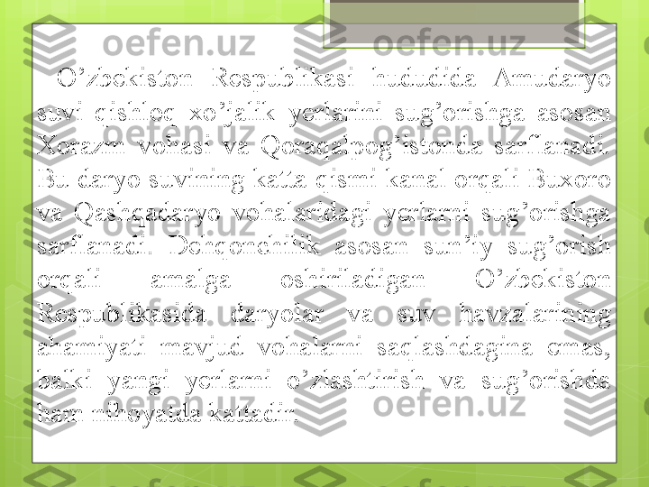 O’zbekiston  Respublikasi  hududida  Amudaryo 
suvi  qishloq  xo’jalik  yerlarini  sug’orishga  asosan 
Xorazm  vohasi  va  Qoraqalpog’istonda  sarflanadi. 
Bu daryo suvining katta qismi kanal orqali Buxoro 
va  Qashqadaryo  vohalaridagi  yerlarni  sug’orishga 
sarflanadi.  Dehqonchilik  asosan  sun’iy  sug’orish 
orqali  amalga  oshiriladigan  O’zbekiston 
Respublikasida  daryolar  va  suv  havzalarining 
ahamiyati  mavjud  vohalarni  saqlashdagina  emas, 
balki  yangi  yerlarni  o’zlashtirish  va  sug’orishda 
ham nihoyatda kattadir.                                              