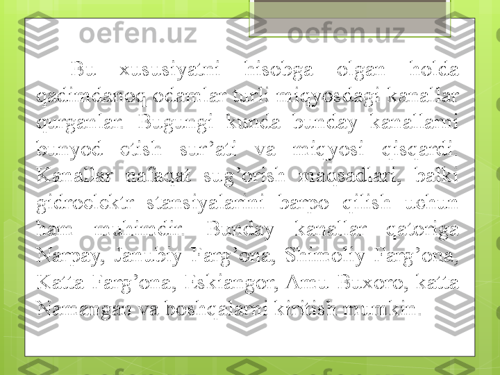 Bu  xususiyatni  hisobga  olgan  holda 
qadimdanoq  odamlar  turli  miqyosdagi  kanallar 
qurganlar.  Bugungi  kunda  bunday  kanallarni 
bunyod  etish  sur’ati  va  miqyosi  qisqardi. 
Kanallar  nafaqat  sug’orish  maqsadlari,  balki 
gidroelektr  stansiyalarini  barpo  qilish  uchun 
ham  muhimdir.  Bunday  kanallar  qatoriga 
Narpay,  Janubiy  Farg’ona,  Shimoliy  Farg’ona, 
Katta  Farg’ona,  Eskiangor, Amu-Buxoro,  katta 
Namangan va boshqalarni kiritish mumkin.                                              