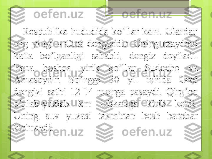 Respublika  hududida  ko’llar  kam.  Ulardan 
eng  yirigi  -  Orol  dengizidir.  Uning  maydoni 
katta  bo’lganligi  sababli,  dengiz  deyiladi. 
Yana  boshqa  yirik  ko’llar  Sudoche  va 
Arnasoydir.  So’nggi  30  yil  ichida  Orol 
dengizi  sathi  12-14  metrga  pasaydi,  Qirg’oq 
o’nlab-yuzlab  km  ichkariga  kirib  ketdi. 
Uning  suv  yuzasi  taxminan  besh  barobar 
kichraydi.                                              