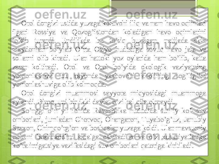 Orol dengizi ustida yuzaga keluvchi iliq va nam havo oqimlari 
ilgari  Rossiya  va  Qozog’istondan  keladigan  havo  oqimlarini 
to’sib  turardi.  Endilikda  bu  to’siq  buzilgan,  natijada  ekin 
maydonlari  bo’ylab  O’rta  Osiyo  hududiga  sovuq  havo  jala  va 
sellarni  olib  kiradi.  Ular  hattoki  yoz  oylarida  ham  bo’lib,  katta 
zarar  keltiradi.  Orol  va  Orol  bo’yida  ekologik  vaziyatning 
yomonlashuvi  bu  rayonda  yashovchi  aholining  sog’lig’ini 
yomonlashuviga olib kelmoqda. 
Orol  dengizi  muammosi  sayyora  miqyosidagi  muammoga 
aylandi. Biroq, uni bir-ikki davlat o’zi hal qila olmaydi. 
So’nggi  o’n  yil  ichida  Respublika  hududida  sun’iy  ko’l-suv 
omborlari,  jumladan  Chorvoq,  Ohangaron,  Tuyabo’g’uz,  Janubiy 
Surxon, Chimqo’rg’on va boshqalar yuzaga keldi. Ular mavsumiy 
oqimni  boshqarishni  amalga  oshiradilar  va  o’z  xususiyatlariga 
ko’ra irrigatsiya vazifasidagi suv omborlari qatoriga kiritiladi.                                              