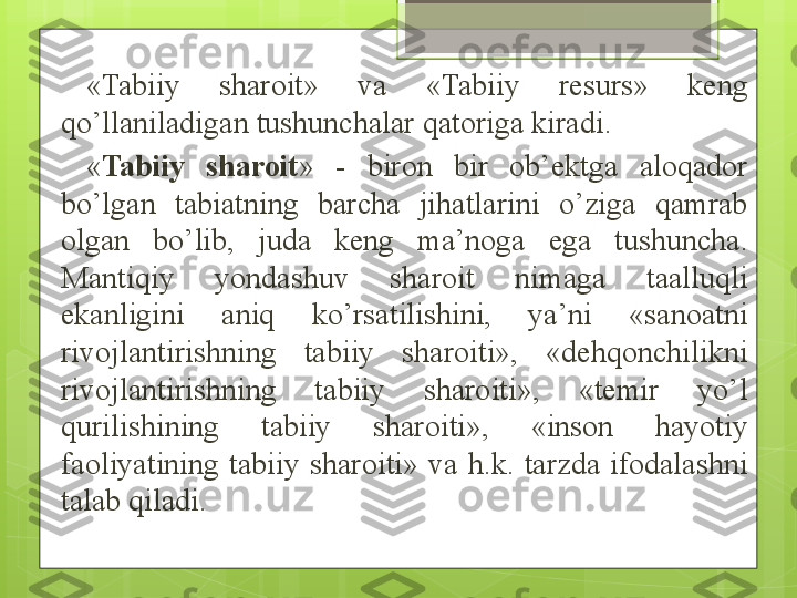 «Tabiiy  sharoit»  va  «Tabiiy  resurs»  keng 
qo’llaniladigan tushunchalar qatoriga kiradi.
« Tabiiy  sharoit »  -  biron  bir  ob’ektga  aloqador 
bo’lgan  tabiatning  barcha  jihatlarini  o’ziga  qamrab 
olgan  bo’lib,  juda  keng  ma’noga  ega  tushuncha. 
Mantiqiy  yondashuv  sharoit  nimaga  taalluqli 
ekanligini  aniq  ko’rsatilishini,  ya’ni  «sanoatni 
rivojlantirishning  tabiiy  sharoiti»,  «dehqonchilikni 
rivojlantirishning  tabiiy  sharoiti»,  «temir  yo’l 
qurilishining  tabiiy  sharo i ti»,  «inson  hayotiy 
faoliyatining  tabiiy  sharoiti»  va  h.k.  tarzda  ifodalashni 
talab qiladi.                                              