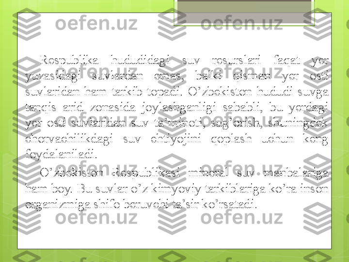 Respublika  hududidagi  suv  resurslari  faqat  yer 
yuzasidagi  suvlardan  emas,  balki  qisman  y er  osti 
suvlaridan  ham  tarkib  topadi.  O’zbekiston  hududi  suvga 
tanqis  arid  zonasida  joylashganligi  sababli,  bu  yerdagi 
yer  osti  suvlaridan  suv  ta’minoti,  sug’orish,  shuningdek 
chorvachilikdagi  suv  ehtiyojini  qoplash  uchun  keng 
foydalaniladi. 
O’zbekiston  Respublikasi  mineral  suv  manbalariga 
ham boy. Bu suvlar o’z kimyoviy tarkiblariga ko’ra inson 
organizmiga shifo beruvchi ta’sir ko’rsatadi .                                              