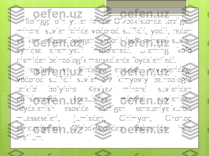 So’nggi  o’n  yillar  ichida  O’zbekistonda  topilgan 
mineral  suvlar  ichida  vodorod  sulfidli,  yodli,  radon 
va  kam  minerallashgan  ishqorli  issiq  mineral  suvlar 
ayniqsa  ahamiyatli  hisoblanadi.  Ularning  ko’p 
qismidan balneologik maqsadlarda foydalaniladi. 
Farg’ona  va  Sirdaryo  artezian  havzalaridagi 
vodorod  sulfidli  suvlar  o’z  kimyoviy  balneologik 
tarkibi  bo’yicha  Kavkaz  mineral  suvlaridan 
qolishmaydi.  Respublika  mineral  suvlaridan 
foydalanish  asosida  qurilgan  sanatoriya-kurort 
muassasalari,  jumladan,  Chimyon,  Chortoq 
sanatoriyalari  O’zbekistondan  tashqarida  ham 
ma’lum.                                              