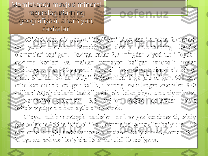 Mamlakatda mavjud mineral 
resurslar, ularning 
geografiyasi, ahamiyati, 
zaxiralari
«O’zbekiston  o’z  y er  osti  boyliklari  bilan  xaqli  suratda  faxrlanadi 
bu  y erda  mashhur  Mendele y ev  davriy  sistemasining  barcha 
elementlari  topilgan.  Hozirga  qadar  2,7  mingdan  ziyod  turli  foydali 
qazilma  konlari  va  ma’dan  namoyon  bo’lgan  istiqbolli  joylar 
aniqlangan. Ular 100 ga yaqin mineral - hom ashyo turlarini o’z ichiga 
oladi.  Shundan  60  dan  ortig’i  ishlab  chiqarishga  jalb  etilgan.  900  dan 
ortiq  kon  qidirib  topilgan  bo’lib,  ularning  tasdiqlangan  zaxiralari  970 
milliard AQSh dollarini tashkil etadi. Shu bilan birga, umumiy mineral 
-  xomashyo  potentsial  3,3  trillion  AQSh  dollaridan  ortiq 
baholanayotganini ham aytib o’tish kerak. 
G’oyat  muhim  strategik  manbalar  -  neft  va  gaz  kondensanti,  tabiiy 
gaz bo’yicha 155 ta istiqbolli kon, qimmatbaho metallar bo’yicha - 40 
dan  ortiq,  rangli,  nodir  radioaktiv  metallar  bo’yicha  40,  konchilik  - 
kimyo xomashyosi bo’yicha 15 ta kon qidirib topilgan».                                              