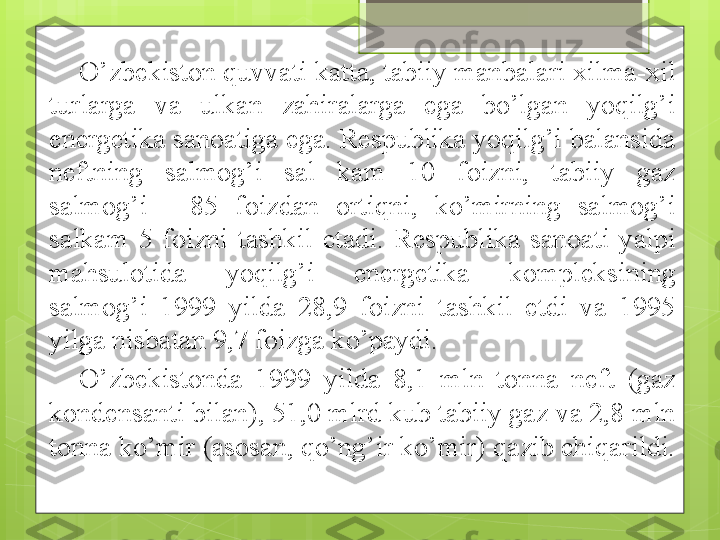 O’zbekiston quvvati katta, tabiiy manbalari xilma-xil 
turlarga  va  ulkan  zahiralarga  ega  bo’lgan  yoqilg’i 
energetika sanoatiga ega. Respublika yoqilg’i balansida 
neftning  salmog’i  sal  kam  10  foizni,  tabiiy  gaz 
salmog’i  -  85  foizdan  ortiqni,  ko’mirning  salmog’i 
salkam  5  foizni  tashkil  etadi.  Respublika  sanoati  yalpi 
mahsulotida  yoqilg’i  energetika  kompleksining 
salmog’i  1999  yilda  28,9  foizni  tashkil  etdi  va  1995 
yilga nisbatan 9,7 foizga ko’paydi. 
O’zbekistonda  1999  yilda  8,1  mln  tonna  neft  (gaz 
kondensanti bilan), 51,0 mlrd kub tabiiy gaz va 2,8 mln 
tonna ko’mir (asosan, qo’ng’ir ko’mir) qazib chiqarildi.                                              