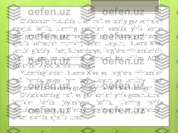 O’zbekiston  hududida  ulkan  neft  va  tabiiy  gaz  zahiralari 
mavjud  bo’lib,  ularning  ayrimlari  asosida  yirik  konlar 
ochilgan. “Neft va gaz mavjud bo’lgan 5 ta asosiy mintaqani 
ajratib  ko’rsatish  mumkin,  bular:  Ustyurt,  Buxoro-Xiva, 
Janubi–g’arbiy Hisor, Surxondaryo, Farg’ona mintaqalaridir. 
Neft  va  gaz  resurslarining  zahiralari  bir  trillion  AQSh 
dollaridan ziyod baholanmoqda”. 
Yuqoridagilardan  Buxoro-Xiva  va  Farg’ona  mintaqalari 
neft  hamda  gazga  ham  boy.  Ustyurt  va  Janubiy  Hisor 
mintaqalarida esa tabiiy gazning yirik zahiralari topilgan.
O’zbekistondagi  neft  va  gaz  konlari  yirik  geostrukturali 
birliklar  ichida  joylashgan  bo’lib,  ularning  ichida 
Amudaryo,  Ustyurt,  G’arbiy  Farg’ona  va  Janubi-g’arbiy    
Hisor  alohida  ajralib  turadi.                                             