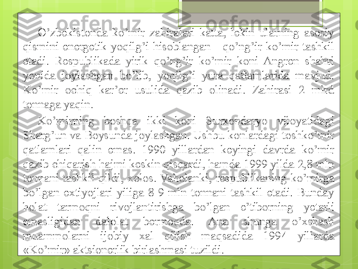 O’zbekistonda  ko’mir  zahiralari  katta,  lekin  ularning  asosiy 
qismini  energetik  yoqilg’i  hisoblangan  -  qo’ng’ir  ko’mir  tashkil 
etadi.  Respublikada  yirik  qo’ng’ir  ko’mir  koni  Angren  shahri 
yonida  joylashgan  bo’lib,  yoqilg’i  yura  qatlamlarida  mavjud. 
Ko’mir  ochiq  kar’er  usulida  qazib  olinadi.  Zahirasi  2  mlrd 
tonnaga yaqin. 
Ko’mirning  boshqa  ikki  koni  Surxondaryo  viloyatidagi 
Sharg’un va Boysunda joylashgan. Ushbu konlardagi toshko’mir 
qatlamlari  qalin  emas.  1990  yillardan  keyingi  davrda  ko’mir 
qazib chiqarish hajmi keskin qisqardi, hamda 1999 yilda 2,8 mln 
tonnani  tashkil  qildi,  xolos.  Vaholanki,  respublikaning  ko’mirga 
bo’lgan  extiyojlari  yiliga  8-9  mln  tonnani  tashkil  etadi.  Bunday 
holat  tarmoqni  rivojlantirishga  bo’lgan  e’tiborning  y etarli 
emasligidan  dalolat  bermoqda.  Ana  shunga  o’xshash 
muammolarni  ijobiy  xal  qilish  maqsadida  1994  yillarda 
«Ko’mir» aktsionerlik birlashmasi tuzildi.                                              