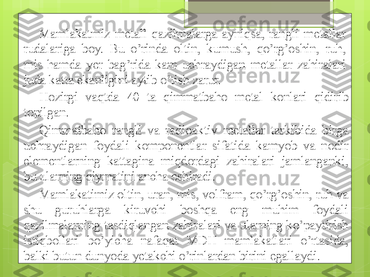 H ozirgi  vaqtda  40  ta  qimmatbaho  metal  konlari  qidirib 
topilgan. 
Qimmatbaho  rangli  va  radioaktiv  metallar  tarkibida  birga 
uchraydigan  foydali  komponentlar  sifatida  kamyob  va  nodir 
elementlarning  kattagina  miqdordagi  zahiralari  jamlanganki, 
bu ularning qiymatini ancha oshiradi. 
Mamlakatimiz oltin, uran, mis, volfram, qo’rg’oshin, ruh va 
shu  guruhlarga  kiruvchi  boshqa  eng  muhim  foydali 
qazilmalarning tasdiqlangan zahiralari va ularning ko’paytirish 
istiqbollari  bo’yicha  nafaqat  MD H   mamlakatlari  o’rtasida, 
balki butun dunyoda yetakchi o’rinlardan birini egallaydi.  Mamlakatmiz  metall  qazilmalarga  ayniqsa,  rangli  metallar 
rudalariga  boy.  Bu  o’rinda  oltin,  kumush,  qo’rg’oshin,  ruh, 
mis  hamda  yer  bag’rida  kam  uchraydigan  metallar  zahiralari 
juda katta ekanligini aytib o’tish zarur.                                              