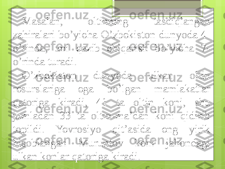 Masalan,  oltinning  tasdiqlangan 
zahiralari bo’yicha O’zbekiston dunyoda 4-
o’rinda,  uni  qazib  chiqarish  bo’yicha  7-
o’rinda turadi.
O’zbekiston  dunyoda  ulkan  oltin 
resurslariga  ega  bo’lgan  mamlakatlar 
qatoriga  kiradi,  41  ta  oltin  koni,  shu 
jumladan  33  ta  oltin-ma’dan  koni  qidirib 
topildi.  Yevrosiyo  qit’asida  eng  yirik 
hisoblangan  Muruntov  koni  jahondagi 
ulkan konlar qatoriga kiradi.                                              