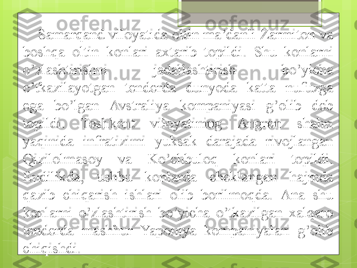 Samarqand viloyatida oltin ma’danli Zarmiton va 
boshqa  oltin  konlari  axtarib  topildi.  Shu  konlarni 
o’zlashtirishni  jadallashtirish  bo’yicha 
o’tkazilayotgan  tenderda  dunyoda  katta  nufuzga 
ega  bo’lgan  Avstraliya  kompaniyasi  g’olib  deb 
topildi.  Toshkent  viloyatining  Angren  shahri 
yaqinida  infratizimi  yuksak  darajada  rivojlangan 
Qizilolmasoy  va  Ko’chbuloq  konlari  topildi. 
Endilikda,  ushbu  konlarda  cheklangan  hajmda 
qazib  chiqarish  ishlari  olib  borilmoqda.  Ana  shu 
konlarni  o’zlashtirish  bo’yicha  o’tkazilgan  xalqaro 
tenderda  mashhur  Yaponiya  kompaniyalari  g’olib 
chiqishdi.                                              