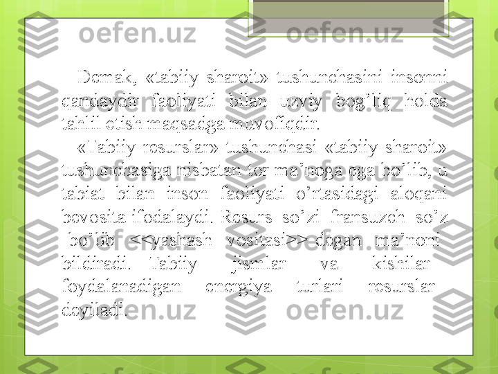 Demak,  «tabiiy  sharoit»  tushunchasini  insonni 
qandaydir  faoliyati  bilan  uzviy  bog’liq  holda 
tahlil etish maqsadga muvofiqdir.
«Tabiiy  resurslar»  tushunchasi  «tabiiy  sharoit» 
tushunchasiga  nisbatan tor  ma’noga  ega  bo’lib, u 
tabiat  bilan  inson  faoliyati  o’rtasidagi  aloqani 
bevosita ifodalaydi.  Resurs  so’zi  fransuzch  so’z 
  bo’lib    <<yashash    vositasi>>  degan    ma’noni   
bildiradi.  Tabiiy    jismlar    va    kishilar   
foydalanadigan    energiya    turlari    resurslar   
deyiladi.                                             