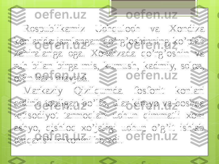 Respublikamiz  Uchquloch  va  Xondiza 
konlarida  jamlangan  qo’rg’oshinning  ko’plab 
zahiralariga  ega.  Xondizada  qo’rg’oshin  va 
ruh  bilan  birga  mis,  kumush,  kadmiy,  selen, 
oltin ham mavjud. 
Markaziy  Qizilqumda  fosforit  konlari 
qidirib  topilgan  bo’lib,  ular  kimyo  va  boshqa 
iqtisodiyot  tarmoqlari  uchun  qimmatli  xom 
ashyo,  qishloq  xo’jaligi  uchun  o’g’it  ishlab 
chiqarish imkonini beradi.                                                