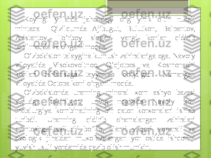 Keyingi  yillarda  jahondagi  eng  yirik  oltin  rudali 
mintaqa    Qizilqumda  Ajibugut,  Bulutkon,  Balpantov, 
Aristantov,  To’rboy  singari  yangi  konlar  qidirib 
topilmoqda va o’rganilmoqda. 
O’zbekiston talaygina kumush zahiralariga ega. Navoiy 
viloyatida  Visokovoltnoe,  O’qjetpes  va  Kosmonachi 
konlari  ishlatishga  tayyorlab  qo’yilgan.  Namangan 
viloyatida Oqtepa koni o’rganilmoqda.
O’zbekistonda  uranning  mineral  xom  ashyo  bazasi 
vujudga  keltirilgan,  uning  negizida  Navoiy  kon 
metalurgiya  kombinatining  bir  qator  korxonalari  ishlab 
turibdi.  Uranning  qidirib  chamalangan  zahiralari 
qumtoshga  taalluqli  bo’lib,  ularni  yuqori  samarali  va 
ekologik  jihatdan  muxofazalangan  yer  ostida  ishqorini 
yuvish usuli yordamida qazib olish mumkin.                                             