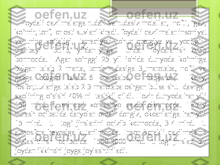 Foydali  q azilmalarga rudali  va  rudasiz  metallar,    neft`,   gaz, 
ko’ mir, torf,  er osti suvlari kiradi. foydali  q azilmalar insoniyat 
va  uning  x o’ jaligi,    tar r a q i yo ti  uchun  energiya  va    yoq ilg ’ i   
manba y i    bulib,  yildan-yilga    undan  foydalanish  ortib 
bormo q da.    Agar  s o’ nggi  25  yil  ichida  dun yo da  k o’ mirga 
bulgan  talab  2  marta,  temir  rudasiga  3  marotaba,  neft`  va 
gazga  bulgan  talab  6  marotaba,    margane s ,    kaliy, 
fosfor,tuzlariga  talab  2-3  marotaba  oshgan  bulsa  shu    davrga   
axolining  o’ sishi 40%  ni   tashkil  q ildi.  Hozir dunyoda har yili 
150  mlrd.  t.  mineral  xomashyo  qazib  olinmoqda.  Tabiiy 
nurash  oqibatida  daryolar  orqali  dengiz,  okeanlariga  har  yili 
15  mlrd.    t.    tog’  jinslarini  oqizib  ketmoqda,  3-4  mlrd.    t. 
atmosfera  havosiga  kutarilmoqda.  Inson  kerakli  qazilmalarni 
o’zlashtirish    oqibatida    1500-2000  mlrd.    t.  tog’  jinslari  bir 
joydan ikkinchi joyga joylashtiriladi.                                             