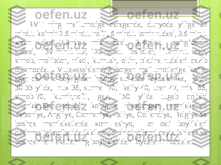   BMT  ning  ma`lumotiga  qaraganda,  dunyoda  yiliga  32 
mlrd.t. ko’mir 2.6 mlrd.t. neft`, 6 mlrd.t. temir rudasi, 3.6 mln.t. 
xrom  rudasi,  7.3mln.t.  mis  rudasi,    3-4mln.t.    qo’rg’oshin 
rudasi,    159  mln.t.  tuz,  120  mln.t.    fosfotlar,    1.2mln.t.  uran, 
simob,  molibden,  nikel,  kumush,  oltin,  platina  rudalari  qazib 
olinmoqda.    Mutaxassislarning  bergan  ma`lumotlariga  ko’ra, 
agar  qazilma  boyligidan  hozirgi  sur`atda  foydalanilsa,    oltin 
30-35  yilda,    rux  36,  surma  -70,    kaliy-40,  uran-47,  mis  -66, 
simob-70,  kumir,neft`,  gaz,  150  yilda  tugab  qolishi 
mumkin.Shu  sababli  ko’pgina  rivojlangan  mamlakatlar: 
Yaponiya, Angliya, Germaniya, Italiya, Gollandiya, Belgiya va 
boshqa  mamlakatlarda  xom  ashyo,    er  osti  boyliklari 
etishmasligi oqibatida ikkilamchi chiqindilarni qayta ishlash va 
boshqa mamlakatlarning boyliklaridan foydalanilmoqdalar.                                              