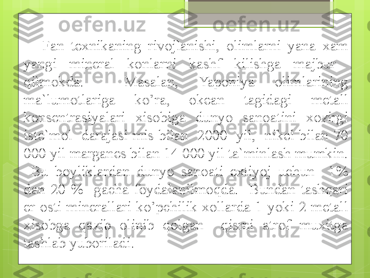 Fan  texnikaning  rivojlanishi,  olimlarni  yana  xam 
yangi  mineral  konlarni  kashf  kilishga  majbur   
qilmokda.    Masalan,  Yaponiya  olimlarining 
ma`lumotlariga  ko’ra,  okean  tagidagi  metall 
konsentrasiyalari  xisobiga  dunyo  sanoatini  xozirgi 
iste`mol    darajasi  mis  bilan    2000    yil,    nikel  bilan  70 
000 yil marganes bilan 14 000 yil ta`minlash mumkin. 
  Bu  boyliklardan  dunyo  sanoati  extiyoj  uchun    1% 
dan  20  %    gacha  foydalanilmoqda.    Bundan  tashqari 
er  osti  minerallari  ko’pchilik  xollarda  1  yoki  2  metall 
xisobga  qazib  olinib  qolgan    qismi  atrof  muxitga 
tashlab yuboriladi.                                              