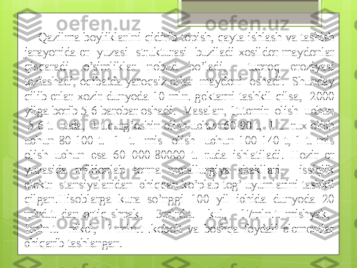 Qazilma  boyliklarIni  qidirib topish,  qayta ishlash va  tashish 
jarayonida  er    yuzasi    strukturasi    buziladi  xosildor  maydonlar 
qisqaradi,  o’simliklar  nobud  bo’ladi,    tuproq  eroziyasi 
tezlashadi, oqibatda yaroqsiz erlar  maydoni  oshadi.  Shunday 
qilib  erlar  xozir  dunyoda  10  mln.  gektarni  tashkil  qilsa,    2000 
yilga borib 5-6 barobar oshadi.  Masalan, 1t.temir  olish  uchun 
 5-6 t.  ruda,  1 t.qurg’oshin olish uchun 60-90 t,  1 t.  rux olish 
uchun  80-100  t.    1    t.    mis    olish    uchun  100-140  t,  1  t.  mis 
olish  uchun  esa  60  000-80000  t.  ruda  ishlatiladi.  Hozir  er 
yuzasida  millionlab  tonna  metallurgiya  shakllari,    issiqlik 
elektr  stansiyalaridan  chiqqan ko’plab tog’ uyumlarini tashkil 
qilgan.Hisoblarga  kura  so’nggi  100  yil  ichida  dunyoda  20 
mlrd.t.  dan  ortiq  shpak,      3mlrd.t.      kul,      17mln.t.  mishyak,   
1mln.t.    nikel,    1  mln.t  .kobolt  va  boshqa  foydali  elementlar 
chiqarib tashlangan.                                              