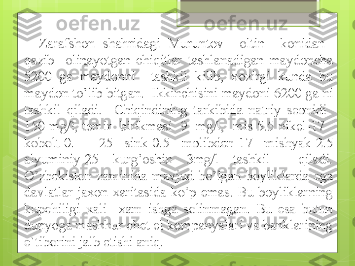 Zarafshon  shahridagi  Muruntov    oltin    konidan   
qazib    olinayotgan  chiqitlar  tashlanadigan  maydoncha 
5200  ga  maydonni    tashkil  kilib,  xozirgi  kunda  bu 
maydon to’lib bitgan.  Ikkinchisini maydoni 6200 ga ni 
tashkil  qiladi.    Chiqindining  tarkibida  natriy  seonidi   
150  mg/l,  temir    birikmasi    9    mg/l,    mis  5.5  nikel-17     
kobolt-0.    25  sink-0.5  molibden-17  mishyak-2.5 
alyuminiy-25  kurg’oshin  3mg/l  tashkil    qiladi. 
O’zbekiston  zaminida  mavjud  bo’lgan  boyliklarda  ega 
davlatlar  jaxon  xaritasida  ko’p  emas.  Bu  boyliklarning 
kupchiligi  xali    xam  ishga  solinmagan.  Bu  esa  butun 
dunyoga mashhur chet el kompanyalari va banklarining 
e`tiborini jalb etishi aniq.                                             