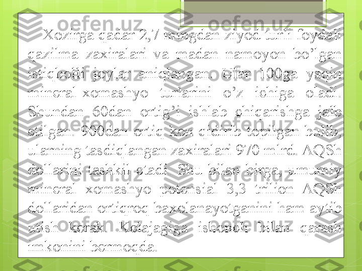 Xozirga qadar 2,7 mingdan ziyod turli foydali 
qazilma  zaxiralari  va  madan  namoyon  bo’lgan 
istiqbolli  joylar  aniqlangan.  Ular  100ga  yaqin 
mineral-xomashyo  turlarini  o’z  ichiga  oladi. 
Shundan  60dan  ortig’i  ishlab  chiqarishga  jalb 
etilgan.  900dan  ortiq  kon  qidirib  topilgan  bulib, 
ularning tasdiqlangan zaxiralari 970 mlrd. AQSh 
dollarini  tashkil  etadi.  Shu  bilan  birga,  umumiy 
mineral  xomashyo  potensial  3,3  trilion  AQSh 
dollaridan ortiqroq baxolanayotganini ham aytib 
utish  kerak.  Kelajagiga  ishonch  bilan  qarash 
imkonini bermoqda.                                             