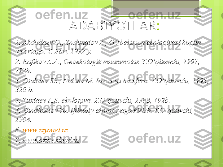 ADABIYOTLAR :
1. Abdullaev O., Toshmatov Z., O’zbekiston ekologiyasi bugun 
va ertaga. T. Fan, 1992 y.
2. Rafikov A.A., Geoekologik muammolar. T.O’qituvchi, 1997, 
112b. 
3. Otaboev Sh., Nabiev M. Inson va biosfera. T.O’qituvchi, 1995, 
320 b.
4. Tuxtaev A.S. ekologiya. T.O’qituvchi, 1988, 192b.
5. Shodimetov Yu. Ijtimoiy   ekologiyaga kirish. T.O’qituvchi, 
1994.
6.  www.ziyonet.uz  
7.  www.arxiv.slayd.uz                                             