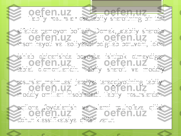 Tabiiy  resurslar   esa  tabiiy  sharoitning  bir  turi 
sifatida  namoyon  bo’ladi.  Demak,  «tabiiy  sharoit» 
inson  hayoti  va  faoliyatini  belgilab  beruvchi,  lekin 
ishlab  chiqarishda  bevosita  ishtirok  etmaydigan 
tabiat  elementlaridir.  Tabiiy  sharoit  va  moddiy 
resurslar  majmuasi  jamiyat  taraqqiyotining  tabiiy-
moddiy  omillari  hisoblanadi.   Tabiiy    resurslardan   
oqilona    foydalanish    va    ularni    muhofaza    qilish 
uchun klassifikatsiya  qilish  zarur.                                             