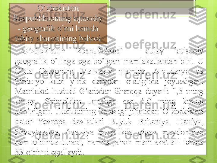 O’zbekiston 
Respublikasining iqtisodiy 
- geografik o’rni hamda 
tabiiy sharoitining bahosi
O’zbekiston  Respublikasi   -  qulay  iqtisodiy 
geografik  o’ringa  ega  bo’lgan  mamlakatlardan  biri.  U 
O’rta  Osiyoning  Markaziy  qismida,  Amudaryo  va 
Sirdaryo  kabi  yirik  daryolar  oralig’ida  joylashgan. 
Mamlakat  hududi  G’arbdan  Sharqqa  deyarli  1,5  ming 
km.ga,  Shimoldan  Janubga  esa  1,0  ming  km.ga 
cho’zilgan.  Hududining  kattaligi  jihatidan  O’zbekiston 
qator  Yevropa  davlatlari  Buyuk  Britaniya,  Daniya, 
Shveytsariya,  Avstriya  birgalikda  olgan  maydonidan 
ham  oldinda  turadi,  hamda  jahon  mamlakatlari  ichida 
53-o’rinni egallaydi.                                             