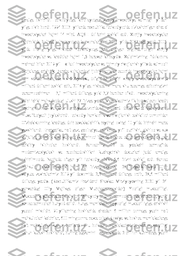 amalga   oshirildi.   Iqtisodiyotga   kiritilayotgan   xorijiy   investitsiya   salmog'i-   yildan-
yilga o'sib bordi. 1994-2003- yiilarda respublika iqtisodiyotida o'zlashtirilgan chet el
investitsiyaiari   hajmi   14   mlrd.   AQSH   dolfarini   tashkil   etdi.   Xorijiy   investitsiyalar
ishtirokida faoliyat ko'rsatayotgan korxonalar soni 2003- yilda 2087 taga yetdi. 2005-
yilda   oldingi   yilga   nisbatan   iqtisodiyotga   jalb   qilingan   to'g'ridan-to'g'ri   xorijiy
investitsiyalar   va   kreditlar   hajmi   1,5   baravar   ko'paydi».   Xalqimizning   fidokorona
mehnati bilan 2019-yil – «Faol investitsiyalar va ijtimoiy rivojlanish yili»da salmoqli
natijalarga erishdik. Barcha sohalardagi ijobiy natijalar qatorida investitsiyalar hajmi
ham   sezilarli   darajada   oshdi.Ayniqsa,   to’g’ridan-to’g’ri   xorijiy   investitsiyalar   4,2
milliard dollarni tashkil  etib, 2018-yilga nisbatan – mana shu raqamga etiboringizni
qaratmoqchiman   –   3,1   milliard   dollarga   yoki   3,7   barobar   o’sdi.   Investitsiyalarning
yalpi ichki mahsulotdagi ulushi 37 foizga yetdi. Mamlakatimiz ilk bor xalqaro kredit
reytingini   oldi   va   jahon   moliya   bozorida   1   milliard   dollarlik   obligatsiyalarini
muvaffaqiyatli   joylashtirdi.   Iqtisodiy   hamkorlik   va   rivojlanish   tashkiloti   tomonidan
O’zbekistonning   kreditga   doir   tavakkalchilik   reytingi   oxirgi   10   yilda   birinchi   marta
yaxshilandi. Energetika, neft-gaz, geologiya, transport, yo’l qurilishi, qishloq va suv
xo’jaligi, ichimlik suvi  va issiqlik taminoti hamda boshqa qator tarmoqlarda chuqur
tarkibiy   islohotlar   boshlandi.   Sanoatning   12   ta   yetakchi   tarmog’ida
modernizatsiyalash   va   raqobatdoshlikni   kuchaytirish   dasturlari   jadal   amalga
oshirilmoqda.   Natijada   o’tgan   yili   iqtisodiy   o’sish   5,6   foizni   tashkil   etdi.   Sanoat
mahsuloti   ishlab   chiqarish   hajmi   6,6   foizga,   eksport   –   28   foizga   ko’paydi.   Oltin
valyuta   zaxiralarimiz   2019-yil   davomida   2,2   milliard   dollarga   ortib,   28,6   milliard
dollarga   yetdi».   (Respublikamiz   Prezidenti   Shavkat   Mirziyoyevning   2020   yil   24-
yanvardagi   Oliy   Majlisga   qilgan   Murojaatnomasidan)   Yoqilg'i   mustaqilligi.
Mustaqillik   yillarida   iqtisodiyotning   hayotiy   muhim   tarmoqlari   rivojlantirildi,   yangi
sanoat tarmoqlari bunyod etildi. Bunga mamlakatning yoqilgi mustaqil]igiga erishishi
yaqqol   misoldir.   90-yillarning   boshlarida   chetdan   6   million   tonnaga   yaqin   neft
mahsulotlari keltirilar, 600 ming tonna paxta tolasi Rossiya va boshqa mamlakatlarga
neft   mahsulotlari   uchun   berilardi.   Shu   boisdan,   mamlakatimizda   neft   mustaqilligi
uchun kurash boshlandi,  buning tagzamini  - mamlakatda  2 trillion kubmetrga  yaqin 