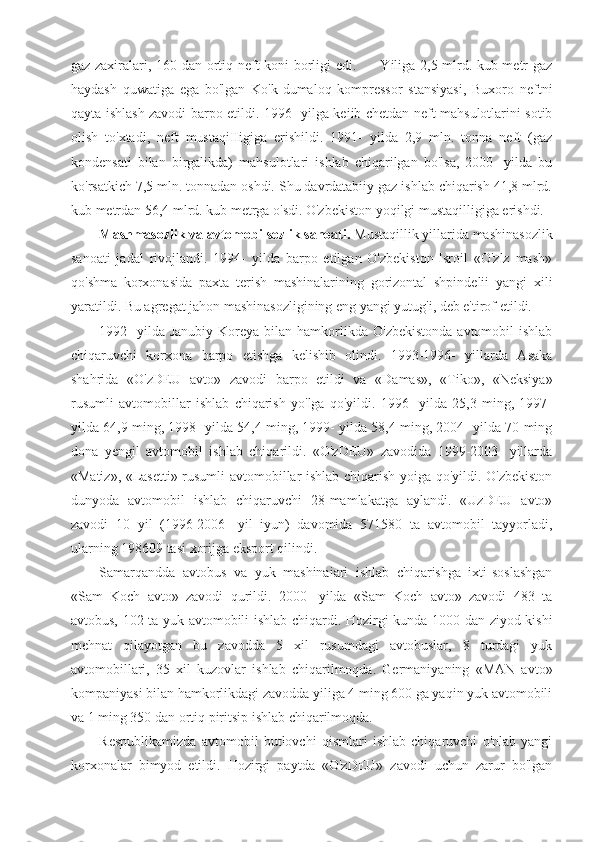 gaz zaxiralari, 160 dan ortiq neft koni borligi edi.          Yiliga 2,5 mlrd. kub metr gaz
haydash   quwatiga   ega   bo'lgan   Ko'k-dumaloq   kompressor   stansiyasi,   Buxoro   neftni
qayta ishlash zavodi barpo etildi.   1996- yilga keiib chetdan neft mahsulotlarini sotib
olish   to'xtadi,   neft   mustaqiIIigiga   erishildi.   1991-   yilda   2,9   mln.   tonna   neft   (gaz
kondensati   bilan   birgalikda)   mahsulotlari   ishlab   chiqarilgan   bo'lsa,   2000-   yilda   bu
ko'rsatkich 7,5 mln. tonnadan oshdi. Shu davrdatabiiy gaz ishlab chiqarish 41,8 mlrd.
kub metrdan 56,4 mlrd. kub metrga o'sdi. O'zbekiston yoqilgi mustaqilligiga erishdi.
Mashmasozlik va avtomobilsozlik sanoati.  Mustaqillik yillarida mashinasozlik
sanoati   jadal   rivojlandi.   1994-   yilda   barpo   etilgan   O'zbekiston-Isroil   «O'zlz   mash»
qo'shma   korxonasida   paxta   terish   mashinalarining   gorizontal   shpindelii   yangi   xili
yaratildi. Bu agregat jahon mashinasozligining eng yangi yutug'i, deb e'tirof etildi.
1992-   yilda Janubiy  Koreya  bilan hamkorlikda  O'zbekistonda  avtomobil   ishlab
chiqaruvchi   korxona   barpo   etishga   kelishib   olindi.   1993-1996-   yillarda   Asaka
shahrida   «O'zDEU   avto»   zavodi   barpo   etildi   va   «Damas»,   «Tiko»,   «Neksiya»
rusumli   avtomobillar   ishlab   chiqarish   yo'lga   qo'yildi.   1996-   yilda   25,3   ming,   1997-
yilda 64,9 ming, 1998- yilda 54,4 ming, 1999- yilda 58,4 ming, 2004- yilda 70 ming
dona   yengil   avtomobil   ishlab   chiqarildi.   «O'zDEU»   zavodida   1999-2003-   yillarda
«Matiz», «Lasetti» rusumli avtomobillar ishlab chiqarish yoiga qo'yildi. O'zbekiston
dunyoda   avtomobil   ishlab   chiqaruvchi   28-mamlakatga   aylandi.   «UzDEU   avto»
zavodi   10   yil   (1996-2006-   yil   iyun)   davomida   571580   ta   avtomobil   tayyorladi,
ularning 198609 tasi xorijga eksport qilindi.
Samarqandda   avtobus   va   yuk   mashinaiari   ishlab   chiqarishga   ixti-soslashgan
«Sam   Koch   avto»   zavodi   qurildi.   2000-   yilda   «Sam   Koch   avto»   zavodi   483   ta
avtobus, 102 ta yuk avtomobili ishlab chiqardi. Hozirgi kunda 1000 dan ziyod kishi
mehnat   qilayotgan   bu   zavodda   5   xil   rusumdagi   avtobuslar,   8   turdagi   yuk
avtomobillari,   35   xil   kuzovlar   ishlab   chiqarilmoqda.   Germaniyaning   «MAN   avto»
kompaniyasi bilan hamkorlikdagi zavodda yiliga 4 ming 600 ga yaqin yuk avtomobili
va 1 ming 350 dan ortiq piritsip ishlab chiqarilmoqda.
Respublikamizda   avtomobil   butlovchi   qismlari   ishlab   chiqaruvchi   o'nlab   yangi
korxonalar   bimyod   etildi.   Hozirgi   paytda   «O'zDEU»   zavodi   uchun   zarur   bo'lgan 