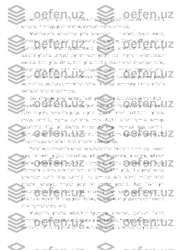 butlovchi qismlarning 20 foizi O'zbekistonda ishlab chiqarilmoqda. Avtomobilsozlik
sanoatida 14 mingga yaqin ishchi va xizmatchi mehnat qilmoqda.
Mashinasozlik   sanoatining   yirik   korxonalari   -   Toshkent   traktor   zavodi,
O'zbekiston   qishloq   xo'jaligi   mashinasozligi,   Toshkent   va   Chirchiq   qishloq   xo'jaligi
mashinasozligi,   Toshkent   agregat   zavodi   va   boshqa   korxonalar   mustaqillikning
dastlabki   yillarida   uchragan   qiyinchiliklarni   yengib   o'tdi.   Birgina   Toshkent   traktor
zavodida   2000-   yilda   954   ta,   2001-   yilda   1002   ta   traktor   ishlab   chiqarilgan   bo'lsa,
hozirgi   paytda   yiliga   3,5-4   ming   donagacha   traktor,   minglab   tirkamalar   ishlab
chiqarilmoqda.Bugungi   kunda   O’zbekistonda   27   ta   rusumdagi   yuk   va   yengil
avtomobillar,   avtobuslar,   minivinlar   hamda   15   turdagi   zamonaviy   qishloq   xo’jalik
texnikalari ishlab chiqarilmoqda. 
Gaz-kimyo   va   yengil   sanoat.   1995-   yil   oktabroyida   O'zbekiston   bilan   AQSH
ning «ABB Lummus Global» kompaniyasi o'rtasida Sho'rtan gaz-kimyo majmuasini
qurish   bo'yicha   hamkorlik   yo'lga   qo'yildi.   Qurilish   ishiari   1997-2001   -   yillarda
amalga   oshirildi,   majmua   qurilishida   lmlrd.   AQSH   dollari   hajmida   sarmoya
o'zlashtirildi.   2001-   yil   dekabrda   Sho'rtan   gaz-kimyo   majmuasi   ishga   tushirildi.
Majmua yiliga i  25 ming tonna polietilen, 137 ming tonna suyultirilgan gaz va 126
ming tonna gaz kondensati ishlab chiqarish quvvatiga ega.
Yengil va to'qimachilik sanoati tez sur'atlar bilan rivojlanib bor-moqda. Paxtani
qayta   ishlovchi   «Qabul-O'zbekKO»,   «Kosonsoy-Tekmen»,   «Papfen»,   «Asnam
tekstil»,   «Karakulteks»,   «Chinoz   to'qimachi»,   «Qabul-Farg'ona»,   «Oq   saroy
to'qimachi»   qo'shma   korxonlari   barpo   etildi.   Faqat   2004-   yilda   17   ta   yengil   sanoat
korxonalari   qurilib   ishga   tushirildi.   Bu   tarmoqda   xafq   ist'emol   mollari   ishlab
chiqarish   kengaydi,   minglab   yangi   ish   o'rinlari   yaratildi.   Agar   1991-   yili
respublikamizda   paxta   tolasini   qayta   ishlash   12   foizni   tashkil   etgan   bo'lsa,   2004-
yilda bu ko'rsatkich 28 foizga yetdi. Kalava, ip, paxta va shoyi gazlamalarini eksport
qilish hajmlari ancha oshdi.
Mustaqillik   yillarida   «Zarafshon-Nyumont»   korxonasi,   Qizilqum   fosforit
kombinati, Qo'ng'irot soda zavodi, Quvasoy kvars zavodi, Yangiyo'l va Andijon spirt
zavodlari, Toshloq ip yigiruv fabrikasi va boshqa ko'plab korxonalar bunyod etildi. 