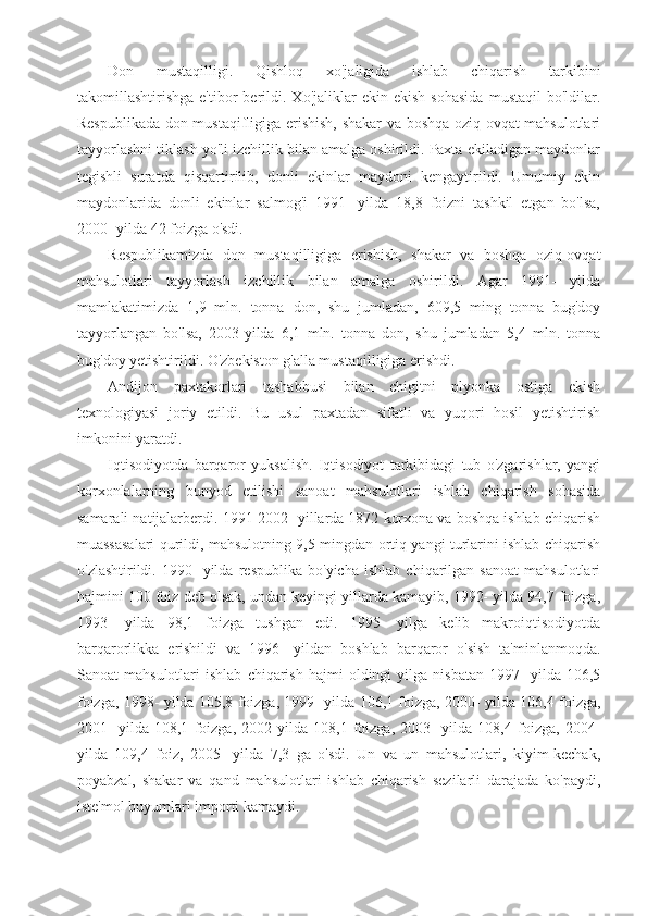 Don   mustaqilligi.   Qishloq   xo'jaligida   ishlab   chiqarish   tarkibini
takomillashtirishga   e'tibor   berildi.  Xo'jaliklar   ekin   ekish   sohasida   mustaqil   bo'ldilar.
Respublikada don mustaqifligiga erishish, shakar va boshqa oziq-ovqat mahsulotlari
tayyorlashni tiklash yo'li izchillik bilan amalga oshirildi. Paxta ekiladigan maydonlar
tegishli   suratda   qisqartirilib,   donli   ekinlar   maydoni   kengaytirildi.   Umumiy   ekin
maydonlarida   donli   ekinlar   salmog'i   1991-   yilda   18,8   foizni   tashkil   etgan   bo'lsa,
2000- yilda 42 foizga o'sdi.
Respublikamizda   don   mustaqilligiga   erishish,   shakar   va   boshqa   oziq-ovqat
mahsulotlari   tayyorlash   izchillik   bilan   amalga   oshirildi.   Agar   1991-   yilda
mamlakatimizda   1,9   mln.   tonna   don,   shu   jumladan,   609,5   ming   tonna   bug'doy
tayyorlangan   bo'lsa,   2003-yilda   6,1   mln.   tonna   don,   shu   jumladan   5,4   mln.   tonna
bug'doy yetishtirildi. O'zbekiston g'alla mustaqilligiga erishdi.
Andijon   paxtakorlari   tashabbusi   bilan   chigitni   plyonka   ostiga   ekish
texnologiyasi   joriy   etildi.   Bu   usul   paxtadan   sifatli   va   yuqori   hosil   yetishtirish
imkonini yaratdi.
Iqtisodiyotda   barqaror   yuksalish.   Iqtisodiyot   tarkibidagi   tub   o'zgarishlar,   yangi
korxonlalarning   bunyod   etilishi   sanoat   mahsulotlari   ishlab   chiqarish   sohasida
samarali natijalarberdi. 1991-2002- yillarda 1872 korxona va boshqa ishlab chiqarish
muassasalari qurildi, mahsulotning 9,5 mingdan ortiq yangi turlarini ishlab chiqarish
o'zlashtirildi.   1990-   yilda   respublika   bo'yicha   ishlab   chiqarilgan   sanoat   mahsulotlari
hajmini 100 foiz deb olsak, undan keyingi yillarda kamayib, 1992- yilda 94,7 foizga,
1993-   yilda   98,1   foizga   tushgan   edi.   1995-   yilga   kelib   makroiqtisodiyotda
barqarorlikka   erishildi   va   1996-   yildan   boshlab   barqaror   o'sish   ta'minlanmoqda.
Sanoat   mahsulotlari   ishlab   chiqarish   hajmi   oldingi   yilga   nisbatan   1997-   yilda   106,5
foizga, 1998- yilda 105,8 foizga, 1999- yilda 106,1 foizga, 2000- yilda 106,4 foizga,
2001-   yilda   108,1   foizga,   2002-yilda   108,1   foizga,   2003-   yilda   108,4   foizga,   2004-
yilda   109,4   foiz,   2005-   yilda   7,3   ga   o'sdi.   Un   va   un   mahsulotlari,   kiyim-kechak,
poyabzal,   shakar   va   qand   mahsulotlari   ishlab   chiqarish   sezilarli   darajada   ko'paydi,
iste'mol buyumlari importi kamaydi. 