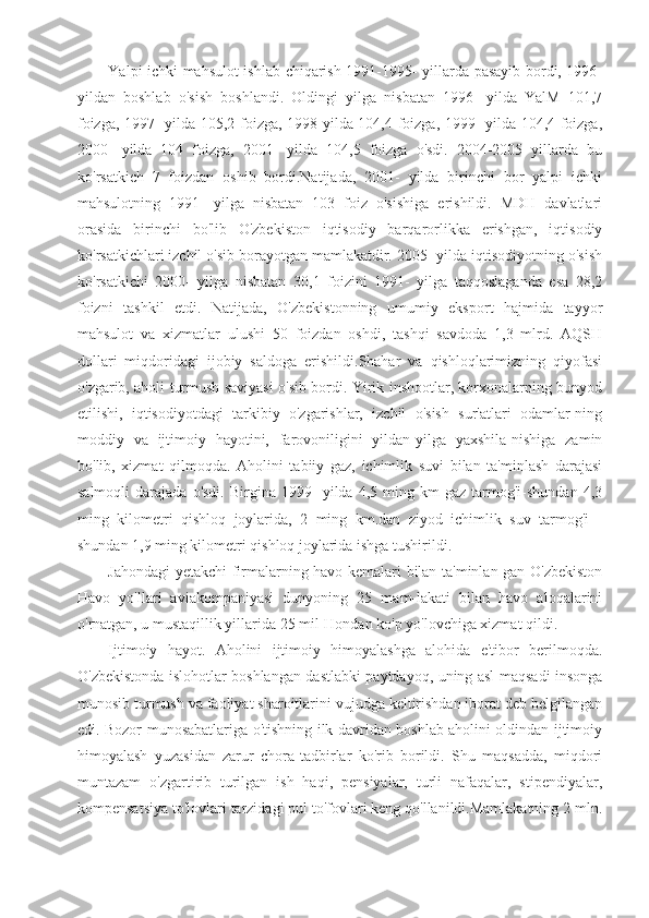 Yalpi ichki mahsulot ishlab chiqarish 1991-1995- yillarda pasayib bordi, 1996-
yildan   boshlab   o'sish   boshlandi.   Oldingi   yilga   nisbatan   1996-   yilda   YalM   101,7
foizga, 1997- yilda 105,2 foizga, 1998-yilda 104,4 foizga, 1999- yilda 104,4 foizga,
2000-   yilda   104   foizga,   2001-   yilda   104,5   foizga   o'sdi.   2004-2005   yillarda   bu
ko'rsatkich   7   foizdan   oshib   bordi.Natijada,   2001-   yilda   birinchi   bor   yalpi   ichki
mahsulotning   1991-   yilga   nisbatan   103   foiz   o'sishiga   erishildi.   MDH   davlatlari
orasida   birinchi   bo'lib   O'zbekiston   iqtisodiy   barqarorlikka   erishgan,   iqtisodiy
ko'rsatkichlari izchil o'sib borayotgan mamlakatdir. 2005- yilda iqtisodiyotning o'sish
ko'rsatkichi   2000-   yilga   nisbatan   30,1   foizini   1991-   yilga   taqqoslaganda   esa   28,2
foizni   tashkil   etdi.   Natijada,   O'zbekistonning   umumiy   eksport   hajmida   tayyor
mahsulot   va   xizmatlar   ulushi   50   foizdan   oshdi,   tashqi   savdoda   1,3   mlrd.   AQSH
dollari   miqdoridagi   ijobiy   saldoga   erishildi.Shahar   va   qishloqlarimizning   qiyofasi
o'zgarib, aholi turmush saviyasi o'sib bordi. Yirik inshootlar, korxonalarning bunyod
etilishi,   iqtisodiyotdagi   tarkibiy   o'zgarishlar,   izchil   o'sish   sur'atlari   odamlar-ning
moddiy   va   ijtimoiy   hayotini,   farovoniligini   yildan-yilga   yaxshila-nishiga   zamin
bo'lib,   xizmat   qilmoqda.   Aholini   tabiiy   gaz,   ichimlik   suvi   bilan   ta'minlash   darajasi
salmoqli   darajada   o'sdi.   Birgina   1999-   yilda   4,5  ming  km   gaz   tarmog'i-shundan   4,3
ming   kilometri   qishloq   joylarida,   2   ming   km.dan   ziyod   ichimlik   suv   tarmog'i   -
shundan 1,9 ming kilometri qishloq joylarida ishga tushirildi.
Jahondagi yetakchi firmalarning havo kemalari bilan ta'minlan-gan O'zbekiston
Havo   yo'llari   aviakompaniyasi   dunyoning   25   mam-lakati   bilan   havo   aloqalarini
o'rnatgan, u mustaqillik yillarida 25 mil-Hondan ko'p yo'lovchiga xizmat qildi.
Ijtimoiy   hayot.   Aholini   ijtimoiy   himoyalashga   alohida   e'tibor   berilmoqda.
O'zbekistonda islohotlar boshlangan dastlabki paytdayoq, uning asl maqsadi insonga
munosib turmush va faoliyat sharoitlarini vujudga keltirishdan iborat deb belgilangan
edi. Bozor munosabatlariga o'tishning ilk davridan boshlab aholini oldindan ijtimoiy
himoyalash   yuzasidan   zarur   chora-tadbirlar   ko'rib   borildi.   Shu   maqsadda,   miqdori
muntazam   o'zgartirib   turilgan   ish   haqi,   pensiyalar,   turli   nafaqalar,   stipendiyalar,
kompensatsiya to'lovlari tarzidagi pul to'fovlari keng qo'llanildi.Mamlakatning 2 mln. 