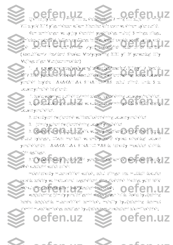 Qishloq joylarda – 17 ming 100 ta, shaharlarda – 17 ming 600 ta, jami 34 ming
700 ta yoki 2016 yilga nisbatan salkam 3 barobar ko’p arzon va shinam uylar qurildi.
Kam   taminlangan   va   uy-joy   sharoitini   yaxshilashga   muhtoj   5   mingta   oilaga,
jumladan,   nogironligi   bo’lgan   ayo’llarga   ipoteka   krediti   asosida   arzon   uy-joy   sotib
olish   uchun   116   milliard   so’mdan   ziyod   boshlang’ich   badal   to’lab   berildi».
(Respublikamiz   Prezidenti   Shavkat   Mirziyoyevning   2020   yil   24-yanvardagi   Oliy
Majlisga qilgan Murojaatnomasidan)
1.  « Harakatlar strategiyasi» yangi taraqqiyot bosqichi. 2017-yil   7-fevralda
2017-2021   yillarda   O’zbekiston   Respublikasini   rivojlantirishning   beshta   ustuvor
yonalishi   boyicha   HARAKATLAR   STRATEGIYASI   qabul   qilindi.   Unda   5   ta
ustuvor yo’nalish belgilandi:
 1.Davlat vajamiyat qurilishi tizimini takomillashtirishning ustuvor yo’nalishlari.
2, Qonun ustuvorligini taminlash va sud-huquq tizimini yanada isloh qilishning
ustuvor yonalishlari.
3.Iqtisodiyotni rivojlantirish va liberallashtirishning ustuvor yonalishlari
2. Ijtimoiy sohani rivojlantirishning ustuvor yonalishlari
3. Xavfsizlik,   millatlararo   totuvlik   va   diniy   bagrikenglikni   taminlash   hamda
chuqur   oylangan,   O’zaro   manfaatli   va   amaliy   tashqi   siyosat   sohasidagi   ustuvor
yonalishlaridir.   HARAKATLAR   STRATEGIYASIda   iqtisodiy   masalalari   alohida
o’rin egallagan.
3.1.   Makroiqtisodiy   barqarorlikni   yanada   mustahkamlash   va   yuqori   iqtisodiy
osish suratlarini saqlab qolish:
makroiqtisodiy   mutanosiblikni   saqlash,   qabul   qilingan   orta   muddatli   dasturlar
asosida   tarkibiy   va   institusional   ozgarishlarni   chuqurlashtirish   hisobiga   yalpi   ichki
mahsulotning barqaror yuqori osish suratlarini taminlash;
xarajatlarning ijtimoiy yonaltirilganini saqlab qolgan holda Davlat byudjetining
barcha   darajalarida   mutanosiblikni   taminlash,   mahalliy   byudjetlarning   daromad
qismini mustahkamlashga qaratilgan byudjetlararo munosabatlarni takomillashtirish; 