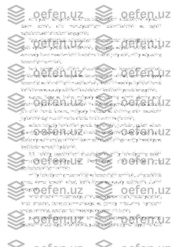 soliq   yukini   kamaytirish   va   soliqqa   tortish   tizimini   soddalashtirish   siyosatini
davom   ettirish,   soliq   mamuriyatchiligini   takomillashtirish   va   tegishli
ragbatlantiruvchi choralarni kengaytirish;
ilgor   xalqaro   tajribada   qollaniladigan   instrumentlardan   foydalangan   holda   pul-
kredit   siyosatini   yanada   takomillashtirish,   shuningdek   valyutani   tartibga   solishda
zamonaviy   bozor   mexanizmlarini   bosqichma-bosqich   joriy   etish,   milliy   valyutaning
barqarorligini taminlash;
bank   tizimini   isloh   qilishni   chuqurlashtirish   va   barqarorligini   taminlash,
banklarning   kapitalashuv   darajasi   va   depozit   bazasini   oshirish,   ularning   moliyaviy
barqarorligi va ishonchliligini mustahkamlash, istiqbolli investisiya loyihalari hamda
kichik biznes va xususiy tadbirkorlik subektlarini kreditlashni yanada kengaytirish;
sugurta,   lizing   va   boshqa   moliyaviy   xizmatlarning   xajmini   ularning   yangi
turlarini   joriy   qilish   va   sifatini   oshirish   hisobiga   kengaytirish,   shuningdek   kapitalni
jalb   qilish   hamda   korxona,   moliyaviy   institutlar   va   aholining   erkin   resurslarini
joylashtirishdagi muqobil manba sifatida fond bozorini rivojlantirish;
xalqaro   iqtisodiy   hamkorlikni   yanada   rivojlantirish,   jumladan,   etakchi   xalqaro
va   xorijiy   moliyaviy   institutlar   bilan   aloqalarni   kengaytirish,   puxta   oylangan   tashqi
qarzlar siyosatini amalga oshirishni davom ettirish, jalb qilingan xorijiy investisiya va
kreditlardan samarali foydalanish.
3.2.   Tarkibiy   ozgartirishlarni   chuqurlashtirish,   milliy   iqtisodiyotning   etakchi
tarmoqlarini   modernizasiya   va   diversifikasiya   qilish   hisobiga   uning
raqobatbardoshligini oshirish:
milliy iqtisodiyotning mutanosibligi va barqarorligini taminlash, uning tarkibida
sanoat,   xizmat   korsatish   sohasi,   kichik   biznes   va   xususiy   tadbirkorlik   ulushini
kopaytirish;
ishlab chiqarishni modernizasiya qilish, texnik va texnologik jihatdan yangilash,
ishlab   chiqarish,   transport-kommunikasiya   va   ijtimoiy   infratuzilma   loyihalarini
amalga oshirishga qaratilgan faol investisiya siyosatini olib borish;
yuqori texnologiyali qayta ishlash tarmoqlarini, eng avvalo, mahalliy xomashyo
resurslarini chuqur qayta ishlash asosida yuqori qoshimcha qiymatli tayyor mahsulot 