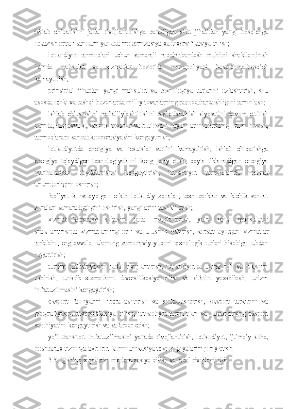 ishlab   chiqarishni   jadal   rivojlantirishga   qaratilgan   sifat   jihatidan   yangi   bosqichga
otkazish orqali sanoatni yanada modernizasiya va diversifikasiya qilish;
iqtisodiyot   tarmoqlari   uchun   samarali   raqobatbardosh   muhitni   shakllantirish
hamda   mahsulot   va   xizmatlar   bozorida   monopoliyani   bosqichma-bosqich
kamaytirish;
prinsipial   jihatdan   yangi   mahsulot   va   texnologiya   turlarini   ozlashtirish,   shu
asosda ichki va tashqi bozorlarda milliy tovarlarning raqobatbardoshligini taminlash;
ishlab   chiqarishni   mahalliylashtirishni   ragbatlantirish   siyosatini   davom   ettirish
hamda, eng avvalo, istemol tovarlar va butlovchi buyumlar importining ornini bosish,
tarmoqlararo sanoat kooperasiyasini kengaytirish;
iqtisodiyotda   energiya   va   resurslar   sarfini   kamaytirish,   ishlab   chiqarishga
energiya   tejaydigan   texnologiyalarni   keng   joriy   etish,   qayta   tiklanadigan   energiya
manbalaridan   foydalanishni   kengaytirish,   iqtisodiyot   tarmoqlarida   mehnat
unumdorligini oshirish;
faoliyat   korsatayotgan   erkin   iqtisodiy   zonalar,   texnoparklar   va   kichik   sanoat
zonalari samaradorligini oshirish, yangilarini tashkil etish;
xizmat   korsatish   sohasini   jadal   rivojlantirish,   yalpi   ichki   mahsulotni
shakllantirishda   xizmatlarning   orni   va   ulushini   oshirish,   korsatilayotgan   xizmatlar
tarkibini,   eng  avvalo,   ularning  zamonaviy   yuqori   texnologik  turlari   hisobiga   tubdan
ozgartirish;
turizm   industriyasini   jadal   rivojlantirish,   iqtisodiyotda   uning   roli   va   ulushini
oshirish,   turistik   xizmatlarni   diversifikasiya   qilish   va   sifatini   yaxshilash,   turizm
infratuzilmasini kengaytirish;
eksport   faoliyatini   liberallashtirish   va   soddalashtirish,   eksport   tarkibini   va
geografiyasini   diversifikasiya   qilish,   iqtisodiyot   tarmoqlari   va   hududlarning   eksport
salohiyatini kengaytirish va safarbar etish;
yo’l-transport   infratuzilmasini   yanada   rivojlantirish,   iqtisodiyot,   ijtimoiy   soha,
boshqaruv tizimiga axborot-kommunikasiya texnologiyalarini joriy etish.
3.3. Qishloq xojaligini modernizasiya qilish va jadal rivojlantirish: 