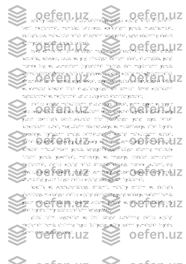 tarkibiy   ozgartirishlarni   chuqurlashtirish   va   qishloq   xojaligi   ishlab   chiqarishini
izchil   rivojlantirish,   mamlakat   oziq-ovqat   xavfsizligini   yanada   mustahkamlash,
ekologik   toza   mahsulotlar   ishlab   chiqarishni   kengaytirish,   agrar   sektorning   eksport
salohiyatini sezilarli darajada oshirish;
paxta   va   boshoqli   don   ekiladigan   maydonlarni   qisqartirish,   boshagan   erlarga
kartoshka,   sabzavot,   ozuqa   va   yog   olinadigan   ekinlarni   ekish,   shuningdek,   yangi
intensiv   bog   va   uzumzorlarni   joylashtirish   hisobiga   ekin   maydonlarini   yanada
optimallashtirish;fermer xojaliklari, eng avvalo, qishloq xojaligi mahsulotlarini ishlab
chiqarish bilan bir qatorda, qayta ishlash, tayyorlash, saqlash,  sotish, qurilish ishlari
va   xizmatlar   korsatish   bilan   shugullanayotgan   kop   tarmoqli   fermer   xojaliklarini
ragbatlantirish va rivojlantirish uchun qulay shart-sharoitlar yaratish;
qishloq   xojaligi   mahsulotlarini   chuqur   qayta   ishlash,   yarim   tayyor   va   tayyor
oziq-ovqat hamda qadoqlash mahsulotlarini ishlab chiqarish boyicha eng zamonaviy
yuqori   texnologik   asbob-uskunalar   bilan   jihozlangan   yangi   qayta   ishlash
korxonalarini   qurish,   mavjudlarini   rekonstruksiya   va   modernizasiya   qilish   boyicha
investisiya   loyihalarini   amalga   oshirish;qishloq   xojaligi   mahsulotlarini   saqlash,
tashish   va   sotish,   agrokimyo,   moliyaviy   va   boshqa   zamonaviy   bozor   xizmatlari
korsatish   infratuzilmasini   yanada   kengaytirish;sugoriladigan   erlarning   meliorativ
holatini   yanada   yaxshilash,   meliorasiya   va   irrigasiya   obektlari   tarmoqlarini
rivojlantirish,   qishloq   xojaligi   ishlab   chiqarish   sohasiga   intensiv   usullarni,   eng
avvalo,   suv   va   resurslarni   tejaydigan   zamonaviy   agrotexnologiyalarni   joriy   etish,
unumdorligi yuqori bolgan qishloq xojaligi texnikasidan foydalanish;
kasallik   va   zararkunandalarga   chidamli,   mahalliy   er-iqlim   va   ekologik
sharoitlarga moslashgan qishloq xojaligi ekinlarining yangi seleksiya navlarini hamda
yuqori   mahsuldorlikka   ega   hayvonot   zotlarini   yaratish   va   ishlab   chiqarishga   joriy
etish boyicha ilmiy-tadqiqot ishlarini kengaytirish;
global   iqlim   ozgarishlari   va   Orol   dengizi   qurishining   qishloq   xojaligi
rivojlanishi   hamda   aholining   hayot   faoliyatiga   salbiy   tasirini   yumshatish   boyicha
tizimli chora-tadbirlar korish. 