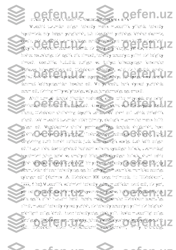 Iqtisodiy islohotlar. Bozor munosabatlarining shakllanishi
Mustabid   tuzumdan   qolgan   iqtisodiy   meros   mustaqillik   yillarida   iqtisodiy
hayotimizda   ro'y   bergan   yangilanish,   tub   o'zgarishni   yoritishga   kirishar   ekanmiz,
avvalo,   eski   mustabid   tuzumdan   bizga   qanday   iqtisodiyot   meros   bo'lib   qolganligini
eslaylik.   O'zbekiston   qaramlik   davrida   o'z   tabiiy   boyliklarjga,   yer-suv,   o'rmon   va
boshqa resurslariga o'zi egalik qila olmasdi, iqtisodiy taraqqiyot yo'lini  o'zi  belgilay
olmasdi.   Respublika   hududida   qurilgan   va   faoliyat   ko'rsatayotgan   korxonalar
markazga   bo'ysundirilgan   edi.   O'zbekiston   rahbariyati,   xalqi   o'z   hududida   qancha
mahsulot   ishlab   chiqarilayotgani,   ular   qayerga   realizatsiya   qilinayotgani   va   qancha
daromad   keltirayotganidan   bexabar   edi.   Moliya-kredit,   bank   siyosati   yuritishda
qaram edi, o'zining milliy valyiitasiga, valyuta jamg'armasiga ega emasdi.
Aholi   turmush   darajasi   jihatidan   nochorlik,   sobiq   Ittifoq   miqyosida   eng   oxirgi
o'rinlardan   biri   meros   bo'lib   qolgan   edi.   Rossiya,   Ukraina   va   Belorussiyadan   farqli
o'laroq,   O'zbekiston   aholisining   deyarlik   uchdan   ikki   qismi   qo'l   uchida   tirikchilik
qilardi.   Eski   mustabid   tuzurndan   o'tkir   ijtimoiy,   ekologik   muammolar   meros   bo'lib
qolgan   edi.   Mamlakatimiz   aholisi   yerning   nihoyat   darajada   sho'rlanishi,   havo
bo'shlig'i   va   suv   zaxiralarining   ifloslanganligi,   radioaktiv   ifloslanish,   Orol
dengizining   qurib   borishi   oqibatida   juda   katta   ekologik   xavfga   duch   kelib   qolgan
edi."Bugun o'sha davr to'grisitadi haqiqatni xolisona aytadigan bo'lsak, u zamondagi
hayotimizni   jahon   tarixi   va   amaliyoti   bilan   taqqoslaydigan   bo'lsak,   shumi   ochiq
aytish   kerakki,   u   paytda   O'zbekiston   bir   yoqlama   iqtisodiyotga-markazda   butunlay
qaram, izdan chiqqan iqtisodiyotga ega bo'lgan yarim mustamlaka mamlakat qatoriga
aylangan   edi"   (Karimov   I.A.   O'zbekiston   XXI   asrga   intilmoqda.   T.:   "O'zbekiston",
1999,   6-bet).Mustaqillik   xalqimizni   iqtisodiy   zulm,   mutelikdan   ozod   etdi,   o'z   yeri,
yer   osti   boyliklari,   suv,   o'simlik   va   hayvonot   dunyosi   va   boshqa   tabiiy   zaxiralariga
to`la   egalik   qilish   huquqini   berdi.   Barcha   mulk,   korxonalar   O'zbekiston   tasarrufiga
olindi, mustaqil iqtisodiy siyosat yuritish, o'z iqtisodiy taraqqiyot yo'lini o'zi belgilash
erkinlignii   qo'lga  kiritdi.  Bozor   iqtisodiyotiga   o'tish   yo'li.  Davlat   mustaqilligi   qo'lga
kiritilgach,   O'zbekiston   umumbashariy,   jahon   sivilizatsiyasining   katta   yo'liga   tushib
oldi.   O'zbekiston   bozor   munosabatlarini   shakllantirishni,   milliy   an'analarga 