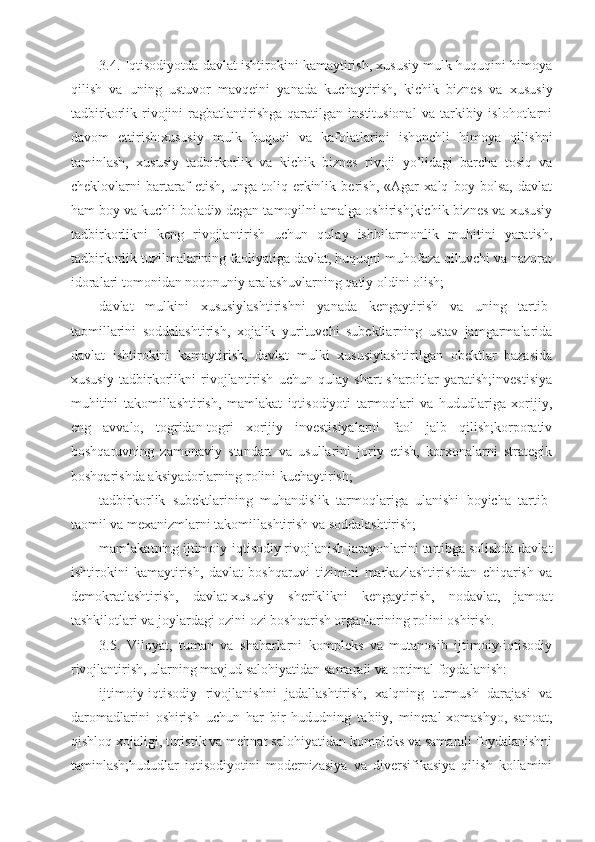 3.4. Iqtisodiyotda davlat ishtirokini kamaytirish, xususiy mulk huquqini himoya
qilish   va   uning   ustuvor   mavqeini   yanada   kuchaytirish,   kichik   biznes   va   xususiy
tadbirkorlik  rivojini   ragbatlantirishga   qaratilgan   institusional   va   tarkibiy   islohotlarni
davom   ettirish:xususiy   mulk   huquqi   va   kafolatlarini   ishonchli   himoya   qilishni
taminlash,   xususiy   tadbirkorlik   va   kichik   biznes   rivoji   yo’lidagi   barcha   tosiq   va
cheklovlarni   bartaraf   etish,   unga   toliq   erkinlik   berish,   «Agar   xalq   boy   bolsa,   davlat
ham boy va kuchli boladi» degan tamoyilni amalga oshirish;kichik biznes va xususiy
tadbirkorlikni   keng   rivojlantirish   uchun   qulay   ishbilarmonlik   muhitini   yaratish,
tadbirkorlik tuzilmalarining faoliyatiga davlat, huquqni muhofaza qiluvchi va nazorat
idoralari tomonidan noqonuniy aralashuvlarning qatiy oldini olish;
davlat   mulkini   xususiylashtirishni   yanada   kengaytirish   va   uning   tartib-
taomillarini   soddalashtirish,   xojalik   yurituvchi   subektlarning   ustav   jamgarmalarida
davlat   ishtirokini   kamaytirish,   davlat   mulki   xususiylashtirilgan   obektlar   bazasida
xususiy   tadbirkorlikni   rivojlantirish   uchun   qulay   shart-sharoitlar   yaratish;investisiya
muhitini   takomillashtirish,   mamlakat   iqtisodiyoti   tarmoqlari   va   hududlariga   xorijiy,
eng   avvalo,   togridan-togri   xorijiy   investisiyalarni   faol   jalb   qilish;korporativ
boshqaruvning   zamonaviy   standart   va   usullarini   joriy   etish,   korxonalarni   strategik
boshqarishda aksiyadorlarning rolini kuchaytirish;
tadbirkorlik   subektlarining   muhandislik   tarmoqlariga   ulanishi   boyicha   tartib-
taomil va mexanizmlarni takomillashtirish va soddalashtirish;
mamlakatning ijtimoiy-iqtisodiy rivojlanish jarayonlarini tartibga solishda davlat
ishtirokini   kamaytirish,   davlat   boshqaruvi   tizimini   markazlashtirishdan   chiqarish   va
demokratlashtirish,   davlat-xususiy   sheriklikni   kengaytirish,   nodavlat,   jamoat
tashkilotlari va joylardagi ozini ozi boshqarish organlarining rolini oshirish.
3.5.   Viloyat,   tuman   va   shaharlarni   kompleks   va   mutanosib   ijtimoiy-iqtisodiy
rivojlantirish, ularning mavjud salohiyatidan samarali va optimal foydalanish:
ijtimoiy-iqtisodiy   rivojlanishni   jadallashtirish,   xalqning   turmush   darajasi   va
daromadlarini   oshirish   uchun   har   bir   hududning   tabiiy,   mineral-xomashyo,   sanoat,
qishloq xojaligi, turistik va mehnat salohiyatidan kompleks va samarali foydalanishni
taminlash;hududlar   iqtisodiyotini   modernizasiya   va   diversifikasiya   qilish   kollamini 