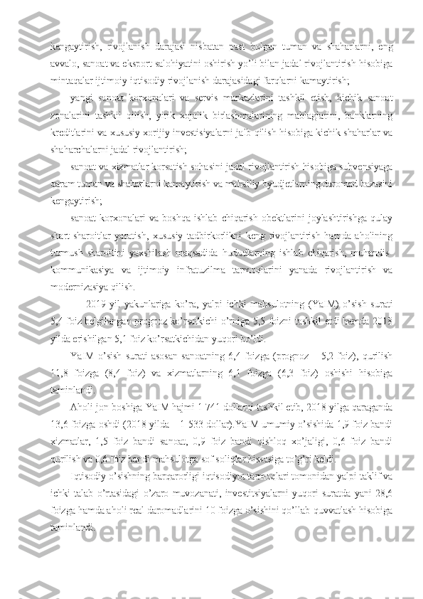 kengaytirish,   rivojlanish   darajasi   nisbatan   past   bolgan   tuman   va   shaharlarni,   eng
avvalo, sanoat va eksport salohiyatini oshirish yo’li bilan jadal rivojlantirish hisobiga
mintaqalar ijtimoiy-iqtisodiy rivojlanish darajasidagi farqlarni kamaytirish;
yangi   sanoat   korxonalari   va   servis   markazlarini   tashkil   etish,   kichik   sanoat
zonalarini   tashkil   qilish,   yirik   xojalik   birlashmalarining   mablaglarini,   banklarning
kreditlarini va xususiy xorijiy investisiyalarni jalb qilish hisobiga kichik shaharlar va
shaharchalarni jadal rivojlantirish;
sanoat va xizmatlar korsatish sohasini jadal rivojlantirish hisobiga subvensiyaga
qaram tuman va shaharlarni kamaytirish va mahalliy byudjetlarning daromad bazasini
kengaytirish;
sanoat   korxonalari   va   boshqa   ishlab   chiqarish   obektlarini   joylashtirishga   qulay
shart-sharoitlar   yaratish,   xususiy   tadbirkorlikni   keng   rivojlantirish   hamda   aholining
turmush   sharoitini   yaxshilash   maqsadida   hududlarning   ishlab   chiqarish,   muhandis-
kommunikasiya   va   ijtimoiy   infratuzilma   tarmoqlarini   yanada   rivojlantirish   va
modernizasiya qilish.
2019   yil   yakunlariga   ko’ra,   yalpi   ichki   mahsulotning   (YaIM)   o’sish   surati
5,4 foiz belgilangan prognoz ko’rsatkichi o’rniga 5,5 foizni tashkil etdi hamda 2018
yilda erishilgan 5,1 foiz ko’rsatkichidan yuqori bo’ldi.
YaIM   o’sish   surati   asosan   sanoatning   6,4   foizga   (prognoz   –   5,2   foiz),   qurilish
11,8   foizga   (8,4   foiz)   va   xizmatlarning   6,1   foizga   (6,3   foiz)   oshishi   hisobiga
taminlandi.
Aholi jon boshiga YaIM hajmi 1 741 dollarni tashkil etib, 2018 yilga qaraganda
13,6 foizga oshdi (2018 yilda – 1 533 dollar).YaIM umumiy o’sishida 1,9 foiz bandi
xizmatlar,   1,5   foiz   bandi   sanoat,   0,9   foiz   bandi   qishloq   xo’jaligi,   0,6   foiz   bandi
qurilish va 0,6 foiz bandi mahsulotga sof soliqlar hissasiga to’g’ri keldi.
Iqtisodiy o’sishning barqarorligi iqtisodiyot tarmoqlari tomonidan yalpi taklif va
ichki   talab   o’rtasidagi   o’zaro   muvozanati,   investitsiyalarni   yuqori   suratda   yani   28,6
foizga hamda aholi real daromadlarini 10 foizga o’sishini qo’llab-quvvatlash hisobiga
taminlandi. 