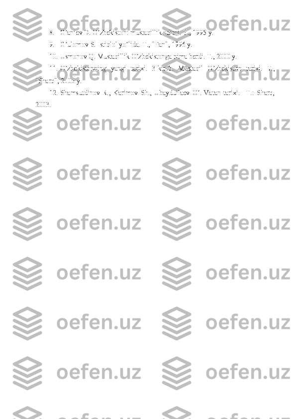 8. G aniev D. O zbekiston: mustaqillik odimi. T., 1995 y. ʼ ʼ
9. G ulomov S. Istiqlol yo lida. T., "Fan", 1996 y. 
ʼ ʼ
10. Usmonov Q. Mustaqillik O zbekistonga nima berdi. T., 2000 y. 	
ʼ
11. O zbekistonning   yangi   tarixi.   3-kitob.   Mustaqil   O zbekiston   tarixi.   T.,	
ʼ ʼ
"Sharq", 2000 y. 
12. Shamsutdinov   R.,   Karimov   Sh.,   Ubaydullaev   O .   Vatan   tarixi.   –T.:   Sharq,	
ʼ
2003.  