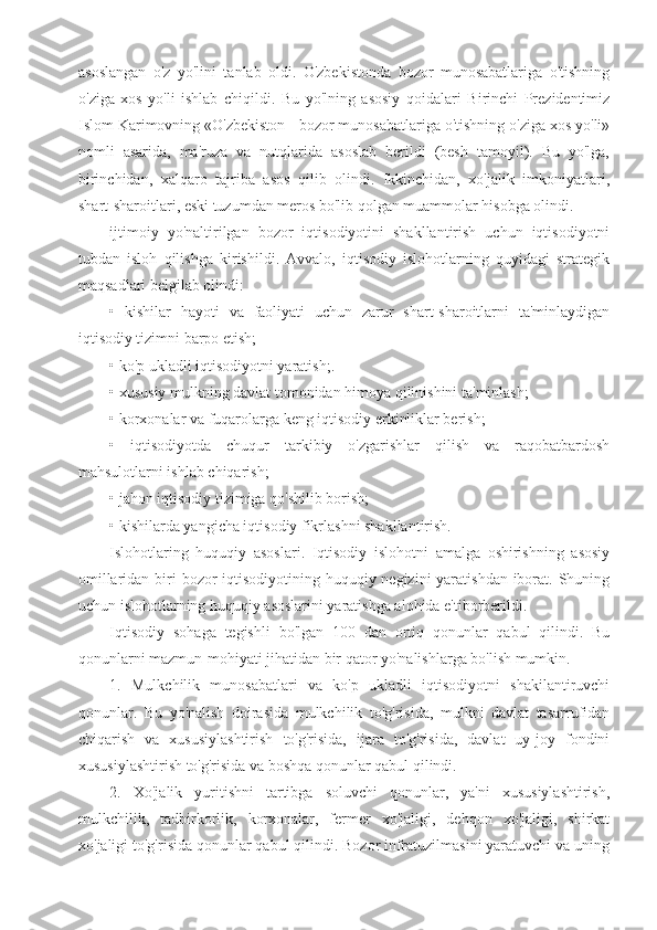 asoslangan   o'z   yo'lini   tanlab   oldi.   O'zbekistonda   bozor   munosabatlariga   o'tishning
o'ziga   xos   yo'li   ishlab   chiqildi.   Bu   yo'lning   asosiy   qoidalari   Birinchi   Prezidentimiz
Islom Karimovning «O'zbekiston - bozor munosabatlariga o'tishning o'ziga xos yo'li»
nomli   asarida,   ma'ruza   va   nutqlarida   asoslab   berildi   (besh   tamoyil).   Bu   yo'lga,
birinchidan,   xalqaro   tajriba   asos   qilib   olindi.   Ikkinchidan,   xo'jalik   imkoniyatlari,
shart-sharoitlari, eski tuzumdan meros bo'lib qolgan muammolar hisobga olindi. 
ijtimoiy   yo'naltirilgan   bozor   iqtisodiyotini   shakllantirish   uchun   iqtisodiyotni
tubdan   isloh   qilishga   kirishildi.   Avvalo,   iqtisodiy   islohotlarning   quyidagi   strategik
maqsadlari belgilab olindi:
•   kishilar   hayoti   va   faoliyati   uchun   zarur   shart-sharoitlarni   ta'minlaydigan
iqtisodiy tizimni barpo etish;
• ko'p ukladli iqtisodiyotni yaratish;.
• xususiy mulkning davlat tomonidan himoya qilinishini ta'minlash;
• korxonalar va fuqarolarga keng iqtisodiy erkinliklar berish;
•   iqtisodiyotda   chuqur   tarkibiy   o'zgarishlar   qilish   va   raqobatbardosh
mahsulotlarni ishlab chiqarish;
• jahon iqtisodiy tizimiga qo'shilib borish;
• kishilarda yangicha iqtisodiy fikrlashni shakllantirish.
Islohotlaring   huquqiy   asoslari.   Iqtisodiy   islohotni   amalga   oshirishning   asosiy
omillaridan biri  bozor  iqtisodiyotining huquqiy negizini yaratishdan iborat. Shuning
uchun islohotlarning huquqiy asoslarini yaratishga alohida e'tiborberildi.
Iqtisodiy   sohaga   tegishli   bo'lgan   100   dan   ortiq   qonunlar   qabul   qilindi.   Bu
qonunlarni mazmun-mohiyati jihatidan bir qator yo'nalishlarga bo'lish mumkin.
1.   Mulkchilik   munosabatlari   va   ko'p   ukladli   iqtisodiyotni   shakilantiruvchi
qonunlar.   Bu   yo'nalish   doirasida   mulkchilik   to'g'risida,   mulkni   davlat   tasarrufidan
chiqarish   va   xususiylashtirish   to'g'risida,   ijara   to'g'risida,   davlat   uy-joy   fondini
xususiylashtirish to'g'risida va boshqa qonunlar qabul qilindi.
2.   Xo'jalik   yuritishni   tartibga   soluvchi   qonunlar,   ya'ni   xususiylashtirish,
mulkchilik,   tadbirkorlik,   korxonalar,   fermer   xo'jaligi,   dehqon   xo'jaligi,   shirkat
xo'jaligi to'g'risida qonunlar qabul qilindi. Bozor infratuzilmasini yaratuvchi va uning 