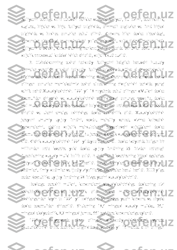 faoliyatini   tartibga   solib   turuvchi   banklar   va   bank   faoliyati,   pul   tizimi,   tadbirkorlik,
sug'urta,   birjalar   va   birja   faoliyati   to'g'risida,   qimmatli   qog'ozlar   va   fond   birjasi
to'g'risida   va   boshqa   qonunlar   qabul   qilindi.   Korxona   bilan   davlat   o'rtasidagi,
korxonalar   o'rtasidagi   munosabatlarni   yo'lga   qo'yuvchi,   soliq   tizimi,   monopolistik
faoliyatni   cheklash,   korxonalarning   bankrot   bo'lishi   haqida   qonunlar   qabul   qilindi,
xo'jalik protsessual kodeksi ishlab chiqildi, xo'jalik sudi tuzildi.
3.   O'zbekistonning   tashqi   iqtisodiy   faoliyatini   belgilab   beruvchi   huquqiy
normalar   yaratildi.   «Tashqi   iqtisodiy   faoliyat   to'g'risi»da,»Chet   el   investitsiyalari
to'g'ris»ida»,   O'zbekiston   Respublikasining   xalqaro   shartnomalari   to'g'risida»   qabul
qilingan   qonunlar   mamlakatimiz   tashqi   aloqalarining   rivojlanishi   tarixida   yangi
sahifa   ochdi.Xususiylashtirish.   1991-yil   18-noyabrda   qabul   qilingan   «Mulkni   davlat
tasarrufidan   chiqarish   va   xususiylashtirish   to'g'risida»gi   qonunga   muvofiq,   davlat
mol-mulkni xususiylashtirish masalalari bo'yicha 20 dan ortiq maxsus dasturlar ishlab
chiqildi   va   ularni   amalga   oshirishga   davlat   boshchilik   qildi.   Xususiylashtirish
jarayoni   umumiy   uy-joy   fondini,   savdo,   mahalliy   sanoat,   xizmat   ko'rsatish
korxonalarini,   qishloq   xo'jalik   mahsulotlarini   tayyorlovchi   xo'jaliklarni   davlat
tasarrufidan chiqarishdan boshlandi. Bu jarayon «kichik xususiylashtirish» deb nom
oldi. Kichik xususiylashtirish 1994- yildayoq tugallandi. Davlat ixtiyorida bo'lgan bir
milliondan   ortiq   kvartira   yoki   davlat   uy-joy   fondining   95   foizdan   ortiqrog'i
fuqarolarning   xususiy   mulki   bo'lib   qoldi.   Bunda   har   3   kvartiraning   bittasi   egalariga
imtiyozli   shartlar   bilan   yoki   bepul   berildi.   Urush   faxriylari,   o'qituvchilar,   tibbiyot
xodimlari, ilmiy xodimlar  va ijodiy ziyo’lilarga kvartiralar bepul berildi. 2002-yilga
qadar Respublika uy-joy fondining 98 foizga yaqini xususiylashtirildi.
Davlatga   qarashli   mulkni,   korxonalarni   xususiylashtirishga   davlatning   o'zi
tashabbuskor   bo'ldi   va   boshchilik   qildi.   Davlat   mulkini   xususiylashtirish
boshlangandan   keyin   to   1994-   yil   oxirigacha   54   mingga   yaqin   korxona   va   obyekt
davlat   tasarrufidan   chiqarildi.   Shularning   18,4   mingtasi   xususiy   mulkka,   26,1
mingtasi aksiyadorlik, 8,7 mingtasi jamoa, 661 tasi ijara korxonalariga aylandi.
1994-yil   21-yanvarda   e'lon   qilingan   «Iqtisodiy   islohotlarni   yanada
chuqurlashtirish   chora-tadbirlari   to'g'risida»gi   va   1994-yil   16-martda   e'lon   qilingan 