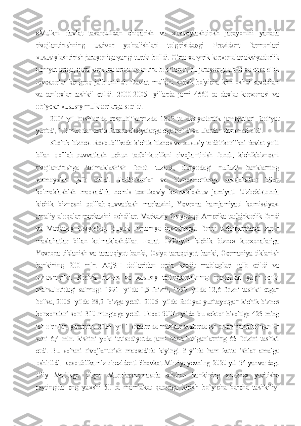 «Mulkni   davlat   tasarrufidan   chiqarish   va   xususiylashtirish   jarayonini   yanada
rivojlantirishning   ustivor   yo'nalishlari   to'g'risida»gi   Prezident   farmonlari
xususiylashtirish jarayoniga yangi turtki bo'ldi. O’rta va yirik korxonalar aksiyadorlik
jamiyatlariga, ijara korxonalariga aylantira boshlandi, bu jarayonga aholi va chet ellik
investorlar   kengroq   jalb   qilindi.   Davlat   mulkini   sotish   bo'yicha   kim   oshdi   savdolari
va   tanlovlar   tashkil   etildi.   2000-2005-   yillarda   jami   4660   ta   davlat   korxonasi   va
ob’yekti xususiy mulkdorlarga sotildi.
2004-yil   boshlarida   respublikamizda   1800   ta   aksiyadorlik   jamiyatlari   faoliyat
yuritdi, 1,2 mln.dan ortiq fuqaro aksiyalarga ega bo'ldi va ulardan daromad oldi.
Kichik biznes. Respublikada kichik biznes va xususiy tadbirkorlikni davlat yo'li
bilan   qo'llab-quvvatlash   uchun   tadbirkorlikni   rivojlantirish   fondi,   kichikbiznesni
rivojlantirishga   ko'maklashish   fondi   tuzildi,   dunyodagi   nufuzli   banklarning
sarmoyalari   jalb   etildi.   Tadbirkorlar   va   biznesmenlarga   maslahatlar   bilan
ko'maklashish   maqsadida   nemis   texnikaviy   ko'maklashuv   jamiyati   O'zbekistonda
kichik   biznesni   qo'llab-quvvatlash   markazini,   Yevropa   hamjamiyati   komissiyasi
amaliy aloqalar markazini  ochdilar. Markaziy Osiyodagi Amerika tadbirkorlik fondi
va   Markaziy   Osiyodagi   Buyuk   Britaniya   investitsiya   fondi   tadbirkorlarga   zarur
maslahatlar   bilan   ko'maklashdilar.   Faqat   1999-yili   kichik   biznes   korxonalariga
Yevropa  tiklanish   va   taraqqiyot   banki,   Osiyo   taraqqiyot   banki,  Germaniya   tiklanish
bankining   200   mln.   AQSH   dollaridan   ortiq   kredit   mablag'lari   jalb   etildi   va
o'zlashtirildi.   Kichik   biznes   va   xususiy   tadbirkorlikning   mamlakat   yalpi   ichki
mahsulotidagi   salmog'i   1991-   yilda  1,5   foizni,   1999-   yilda   12,6  foizni   tashkil   etgan
bo'lsa, 2005- yilda 38,2 foizga yetdi. 2005- yilda faoliyat yuritayotgan kichik biznes
korxonalari soni 310 mingtaga yetdi. Faqat 2004- yilda bu sektor hisobiga 425 ming
ish o'rinlari yaratildi. 2004- yil 1-oktabrida mazkur sektorda ish bilan band bo'lganlar
soni   6,4   mln.   kishini   yoki   iqtisodiyotda   jami   band   bo'lganlarning   65   foizini   tashkil
etdi.   Bu   sohani   rivojlantirish   maqsadida   kiyingi   3   yilda   ham   katta   ishlar   amalga
oshirildi. Respublikamiz Prezidenti Shavkat Mirziyoyevning 2020 yil 24-yanvardagi
Oliy   Majlisga   qilgan   Murojaatnomasida   «Jahon   bankining   «Biznes   yuritish»
reytingida   eng   yaxshi   50   ta   mamlakat   qatoriga   kirish   bo’yicha   barcha   tashkiliy- 