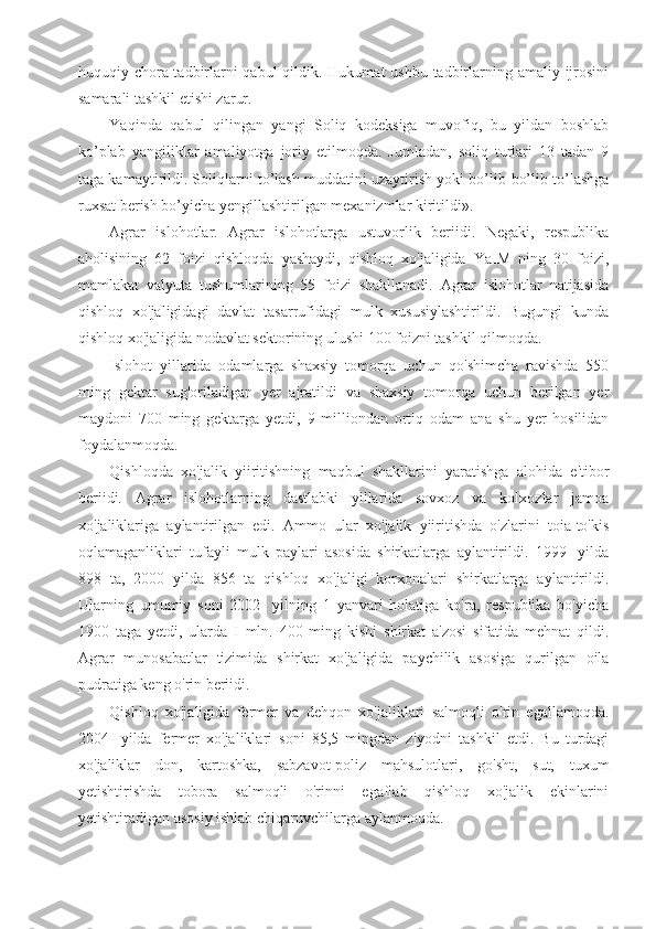 huquqiy chora-tadbirlarni qabul  qildik. Hukumat  ushbu tadbirlarning amaliy ijrosini
samarali tashkil etishi zarur.
Yaqinda   qabul   qilingan   yangi   Soliq   kodeksiga   muvofiq,   bu   yildan   boshlab
ko’plab   yangiliklar   amaliyotga   joriy   etilmoqda.   Jumladan,   soliq   turlari   13   tadan   9
taga kamaytirildi. Soliqlarni to’lash muddatini uzaytirish yoki bo’lib-bo’lib to’lashga
ruxsat berish bo’yicha yengillashtirilgan mexanizmlar kiritildi».
Agrar   islohotlar.   Agrar   islohotlarga   ustuvorlik   beriidi.   Negaki,   respublika
aholisining   62   foizi   qishloqda   yashaydi,   qishloq   xo'jaligida   YaIM   ning   30   foizi,
mamlakat   valyuta   tushumlarining   55   foizi   shakllanadi.   Agrar   islohotlar   natijasida
qishloq   xo'jaligidagi   davlat   tasarrufidagi   mulk   xususiylashtirildi.   Bugungi   kunda
qishloq xo'jaligida nodavlat sektorining ulushi 100 foizni tashkil qilmoqda.
Islohot   yillarida   odamlarga   shaxsiy   tomorqa   uchun   qo'shimcha   ravishda   550
ming   gektar   sug'oriladigan   yer   ajratildi   va   shaxsiy   tomorqa   uchun   berilgan   yer
maydoni   700   ming   gektarga   yetdi,   9   milliondan   ortiq   odam   ana   shu   yer   hosilidan
foydalanmoqda.
Qishloqda   xo'jalik   yiiritishning   maqbul   shakllarini   yaratishga   alohida   e'tibor
beriidi.   Agrar   islohotlarning   dastlabki   yillarida   sovxoz   va   kolxozlar   jamoa
xo'jaliklariga   aylantirilgan   edi.   Ammo   ular   xo'jalik   yiiritishda   o'zlarini   toia-to'kis
oqlamaganliklari   tufayli   mulk   paylari   asosida   shirkatlarga   aylantirildi.   1999-   yilda
898   ta,   2000   yilda   856   ta   qishloq   xo'jaligi   korxonalari   shirkatlarga   aylantirildi.
Ularning   umumiy   soni   2002-   yilning   1   yanvari   holatiga   ko'ra,   respublika   bo'yicha
1900   taga   yetdi,   ularda   I   mln.   400   ming   kishi   shirkat   a'zosi   sifatida   mehnat   qildi.
Agrar   munosabatlar   tizimida   shirkat   xo'jaligida   paychilik   asosiga   qurilgan   oila
pudratiga keng o'rin beriidi.
Qishloq   xo'jaligida   fermer   va   dehqon   xo'jaliklari   salmoqli   o'rin   egallamoqda.
2004-   yilda   fermer   xo'jaliklari   soni   85,5   mingdan   ziyodni   tashkil   etdi.   Bu   turdagi
xo'jaliklar   don,   kartoshka,   sabzavot-poliz   mahsulotlari,   go'sht,   sut,   tuxum
yetishtirishda   tobora   salmoqli   o'rinni   egaflab   qishloq   xo'jalik   ekinlarini
yetishtiradigan asosiy ishlab chiqaruvchilarga aylanmoqda. 