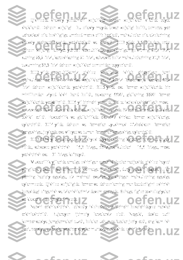 Qishioqda   shaxsiy   yordamchi   xo'jaliklar   dehqon   xo'jaliklari   sifatida   qayta
shakllandi.   Dehqon   xo'jaligi   -   bu   oilaviy   mayda   tovar   xo'jaligi   bo'lib,   tomorqa   yer
uchastkasi oila boshlig'iga umrbod meros qilib beriladi, mahsulotlar oila a'zolarining
shaxsiy   mehnati   asosida   yetishtiriladi   va   sotiladi.   2003-yilda   3,5   mln.dan   ortiq
dehqon   xo'jaligi   faoliyat   yuritdi.   Respublikada   yetishtirilgan   go'shtning   93,7   foizi,
sutning 95,9 foizi, kartoshkaning 90 foizi, sabzavot-poliz mahsulotlarining 70,3 foizi,
tuxumning 53,5 foizi dehqon xo'jaliklari tomonidan tayyorlandi.
2003-yilda   respublikamiz   qishloq   xo'jaligida   ishlab   chiqarilgan   jami
mahsulotlarning 22.2 foizi shirkal xo'jaliklariga, 14,9 loizi fermer xo'jaliklariga, 62,9
foizi   dehqon   xo'jaliklarida   yetishtirildi.   2005-yilda   esa   fermer   xo'jaliklarida   bir
minilliondan   ziyod   kishi   band   bo'ldi,   paxtanng   66%i,   g'allaning   55%i   fermer
xo'jaliklarida yetishlirildi. 2006 yil birinchi yarmida 210 ta ixtisoslashitiriilgah meva-
sabzavotchilik va uzumchilik shirkat xo'jaliklari negizida 39 ming fermer xo'jaliklari
tashkil   etildi.   Paxtachilik   va   g'allahilikda   esa   447   shirkat   fermer   xo'jaliklariga
aylantirildi.   2014-yilda   dehqon   va   fermerlar   uyushmasi   O’zbekiston   fermerlar
kengashiga, joylarda esa viloyat va tuman fermerlar kengashiga aylantirildi.
2012-2014 yillarda paxta xom-ashyosi tayyorlashning barqaror hajmi saqlangan
holda,   sabsavot   yetishtirish   –   16,3   foizga,   poliz   mahsulotlari   –   16,6   foizga,   meva
yetishtirish esa – 21 foizga ko’paydi. 
Mustaqillik yillarida amalga oshirilgan agrar islohotlar natijasida qishloq hayoti
yangilandi, dehqon va fermerning mehnatga munosabati, dunyoqarashi o'zgardi. Ular
yerning   haqiqiy   egasiga,   o'z   mehnati   evaziga   yetishtirgan   mahsulotning   egasiga
aylanmoqda.   Qishloq   xo’jaligida   fermer   va   dehqonlarning   manfaatdorligini   oshirish
borasidagi o’rganish va izlanishlarimiz davom etmoqda. Sohaga ilg’or texnologiyalar
va klaster tizimi joriy etilmoqda.
Narxni   erkinlashtirish.   Iqtisodiy   islohotlarning   birinchi   bosqichidayoq   narxlar
erkinlashtirildi.   Bujarayon   ijtimoiy   larzalarsiz   o'tdi.   Negaki,   davlat   turli
kompensatsiya   jamg'armalari   tuzdi,   bolalar   uchun   nafaqalar   joriy   etdi,   eng   kam   ish
haqi, pensiya, nafaqalar vastipcndiyalar muntazam ravishda oshirib borildi. 