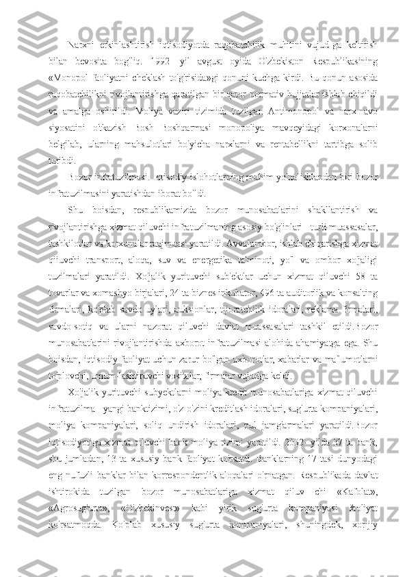 Narxni   erkinlashtirish   iqtisodiyotda   raqobatchilik   muhitini   vujud-ga   keltirish
bilan   bevosita   bog'liq.   1992-   yil   avgust   oyida   O'zbekiston   Respublikasining
«Monopol   faoliyatni   cheklash   to'g'risida»gi   qonuni   kuchga   kirdi.   Bu   qonun   asosida
raqobatchilikni rivojlantirishga qaratilgan bir qator normativ hujjatlar ishlab chiqildi
va   amalga   oshirildi.   Moliya   vaziri   tizimida   tuzilgan   Antimonopol   va   narx-navo
siyosatini   o'tkazish   Bosh   Boshqarmasi   monopoliya   mavqeyidagi   korxonalarni
belgilab,   ularning   mahsulotlari   bo'yicha   narxlarni   va   rentabellikni   tartibga   solib
turibdi.
Bozor infratuzilmasi. Iqtisodiy islohotlarning muhim yo'naIishlandan biri bozor
infratuzilmasini yaratishdan iborat bo'ldi.
Shu   boisdan,   respublikamizda   bozor   munosabatlarini   shakllantirish   va
rivojlantirishga xizmat qiluvchi infratuzilmaning asosiy bo'g'inlari - turli muassasalar,
tashkilotlar va korxonalar raajmuasi yaratildi. Avvalambor, ishlab chiqarishga xizmat
qiiuvchi   transport,   aloqa,   suv   va   energetika   ta'minoti,   yo'l   va   ombor   xo'jaligi
tuzilmalari   yaratildi.   Xo'jalik   yurituvchi   sub'ektlar   uchun   xizmat   qiluvchi   58   ta
tovarlar va xomashyo birjalari, 24 ta biznes inkubator, 496 ta auditorlik va konsalting
firmalari,   ko'plab   savdo   uylari,   auksionlar,   tijoratchilik   idoralari,   reklama   firmalari,
savdo-sotiq   va   ularni   nazorat   qiluvchi   davlat   muassasalari   tashkil   etildi.Bozor
munosabatlarini   rivojlantirishda  axborot  infratuzilmasi   alohida  ahamiyatga  ega.   Shu
boisdan, iqtisodiy faoliyat uchun zarur bo'lgan axborotlar, xabarlar va ma'lumotlarni
to'plovchi, umum-lashtiruvchi vositalar, firmaiar vujudga keldi.
Xo'jalik yurituvchi  subyektlarni  moliya-kredit  munosabatlariga xizmat  qiluvchi
infratuzilma - yangi banktizimi, o'z-o'zini kreditlash idoralari, sug'urta kompaniyalari,
moliya   kompaniyalari,   soliq   undirish   idoralari,   pul   jamg'armalari   yaratildi.Bozor
iqtisodiyotiga   xizmat   qiluvchi   bank-moliya   tizimi   yaratildi.   2002-   yilda   37   ta   bank,
shu   jumladan,   13   ta   xususiy   bank   faoliyat   ko'rsatdi.   Banklarning   17   tasi   dunyodagi
eng   nufuzli   banklar   bilan   korrespondentlik   aloqalari   o'rnatgan.   Respublikada   davlat
ishtirokida   tuzilgan   bozor   munosabatlariga   xizmat   qiluv   chi   «Kafolat»,
«Agrosug'urta»,   «O'zbekinvest»   kabi   yirik   sug'urta   kompaniyasi   faoliyat
ko'rsatmoqda.   Ko'plab   xususiy   sug'urta   kompaniyalari,   shuningdek,   xorijiy 