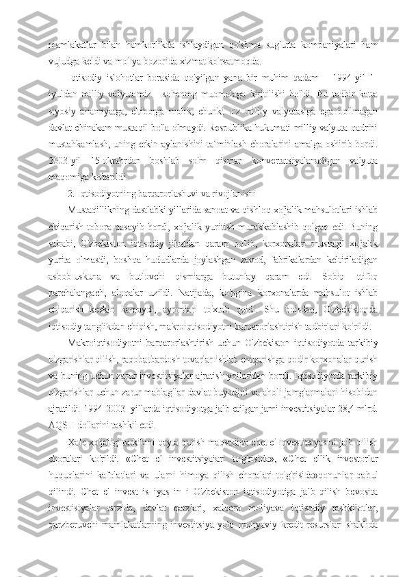 mamlakatlar   bilan   hamkorlikda   ishlaydigan   qo'shma   sug'urta   kompaniyalari   ham
vujudga keldi va moliya bozorida xizmat ko'rsatmoqda.
Iqtisodiy   islohotlar   borasida   qo'yilgan   yana   bir   muhim   qadam   –   1994-yil   1-
iyuldan   milliy   valyutamiz   -   so'mnmg   muomalaga   kiritilishi   bo'ldi.   Bu   tadbir   katta
siyosiy   ahamiyatga,   e'tiborga   molik,   chunki   o'z   milliy   valyutasiga   ega   bo'lmagan
davlat chinakam mustaqil bo'la olmaydi. Respublika hukumati milliy valyuta qadrini
mustahkamlash, uning erkin aylanishini ta`minlash choralarini amalga oshirib bordi.
2003-yil   15-oktabrdan   boshlab   so'm   qisman   konvertatsiyalanadigan   valyuta
maqomiga ko'tarildi..
2. Iqtisodiyotning barqarorlashuvi va rivojlanishi
Mustaqillikning dastlabki yillarida sanoat va qishloq xo'jalik mahsulotlari ishlab
chiqarish   tobora   pasayib   bordi,   xo'jalik   yuritish   murakkablashib   qolgan  edi.   Buning
sababi,   O'zbekiston   iqtisodiy   jihatdan   qaram   bo'lib,   korxonalari   mustaqil   xo'jalik
yurita   olmasdi,   boshqa   hududlarda   joylashgan   zavod,   fabrikalardan   keltiriladigan
asbob-uskuna   va   butlovchi   qismiarga   butunlay   qaram   edi.   Sobiq   Ittifoq
parchalangach,   aloqalar   uzildi.   Natijada,   ko'pgina   korxonalarda   mahsulot   ishlab
chiqarish   keskin   kamaydi,   ayrimlari   to'xtab   qoldi.   Shu   boisdan,   O'zbekistonda
iqtisodiy tanglikdan chiqish, makroiqtisodiyotni barqarorlashtirish tadbirlari ko'rildi.
Makroiqtisodiyotni   barqarorlashtirish   uchun   O'zbekiston   iqtisodiyotda   tarkibiy
o'zgarishlar qilish, raqobatbardosh tovarlar ishlab chiqarishga qodir korxonalar qurish
va buning uchun zarur investitsiyalar ajratish yoilaridan bordi. Iqtisodiyotda tarkibiy
o'zgarishlar uchun zarur mablag'lar davlat buyudjiti va aholi jamg'armalari hisobidan
ajratildi.  1994-2003- yillarda iqtisodiyotga jalb etilgan jami investitsiyalar 28,4 mlrd.
AQSH dollarini tashkil etdi.
Xalq xo'jaligi tarkibini qayta qurish maqsadida chet el investitsiyasini jalb qilish
choralari   ko'rildi.   «Chet   el   investitsiyaiari   to'g'risida»,   «Chet   ellik   investorlar
huquqlarini   kafolatlari   va   ularni   himoya   qilish   choralari   to'g'risida»qonunlar   qabul
qilindi.   Chet   el   invest   is   iyas   in   i   O'zbekiston   iqtisodiyotiga   jalb   qilish   bevosita
investisiyalar   tarzida,   davlat   qarzlari,   xalqaro   moliyava   iqtisodiy   tashkilotlar,
qarzberuvchi   mamlakatlarning   investitsiya   yoki   moliyaviy   kredit   resurslari   shaklida 