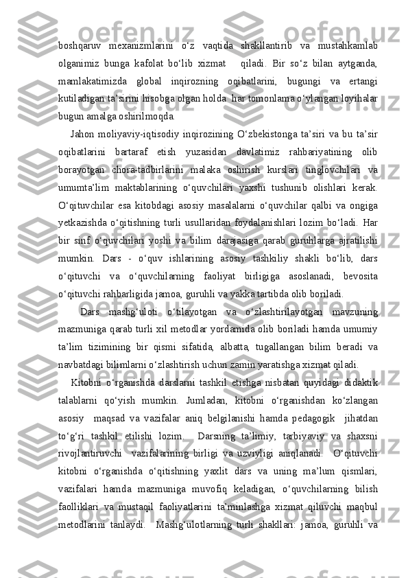 boshqaruv   mexanizmlarini   o‘z   vaqtida   shakllantirib   va   mustahkamlab
olganimiz   bunga   kafolat   bo‘lib   xizmat       qiladi.   Bir   so‘z   bilan   aytganda,
mamlakatimizda   global   inqirozning   oqibatlarini,   bugungi   va   ertangi
kutiladigan ta’sirini hisobga olgan holda  har tomonlama o‘ylangan loyihalar
bugun amalga oshirilmoqda.
Jahon   moliyaviy-iqtisodiy   inqirozining   O‘zbekistonga   ta’siri   va   bu   ta’sir
oqibatlarini   bartaraf   etish   yuzasidan   davlatimiz   rahbariyatining   olib
borayotgan   chora-tadbirlarini   malaka   oshirish   kurslari   tinglovchilari   va
umumta’lim   maktablarining   o‘quvchilari   yaxshi   tushunib   olishlari   kerak.
O‘qituvchilar   esa   kitobdagi   asosiy   masalalarni   o‘quvchilar   qalbi   va   ongiga
yetkazishda   o‘qitishning   turli   usullaridan   foydalanishlari   lozim   bo‘ladi.   Har
bir   sinf   o‘quvchilari   yoshi   va   bilim   darajasiga   qarab   guruhlarga   ajratilishi
mumkin.   Dars   -   o‘quv   ishlarining   asosiy   tashkiliy   shakli   bo‘lib,   dars
o‘qituvchi   va   o‘quvchilarning   faoliyat   birligiga   asoslanadi,   bevosita
o‘qituvchi rahbarligida jamoa, guruhli va yakka tartibda olib boriladi.
  Dars   mashg‘uloti   o‘tilayotgan   va   o‘zlashtirilayotgan   mavzuning
mazmuniga qarab turli xil metodlar yordamida olib boriladi hamda umumiy
ta’lim   tizimining   bir   qismi   sifatida,   albatta,   tugallangan   bilim   beradi   va
navbatdagi bilimlarni o‘zlashtirish uchun zamin yaratishga xizmat qiladi.
Kitobni   o‘rganishda   darslarni   tashkil   etishga   nisbatan   quyidagi   didaktik
talablarni   qo‘yish   mumkin.   Jumladan,   kitobni   o‘rganishdan   ko‘zlangan
asosiy     maqsad   va   vazifalar   aniq   belgilanishi   hamda   pedagogik     jihatdan
to‘g‘ri   tashkil   etilishi   lozim.     Darsning   ta’limiy,   tarbiyaviy   va   shaxsni
rivojlantiruvchi     vazifalarining   birligi   va   uzviyligi   aniqlanadi.     O‘qituvchi
kitobni   o‘rganishda   o‘qitishning   yaxlit   dars   va   uning   ma’lum   qismlari,
vazifalari   hamda   mazmuniga   muvofiq   keladigan,   o‘quvchilarning   bilish
faolliklari   va   mustaqil   faoliyatlarini   ta’minlashga   xizmat   qiluvchi   maqbul
metodlarini   tanlaydi.     Mashg‘ulotlarning   turli   shakllari:   jamoa,   guruhli   va 