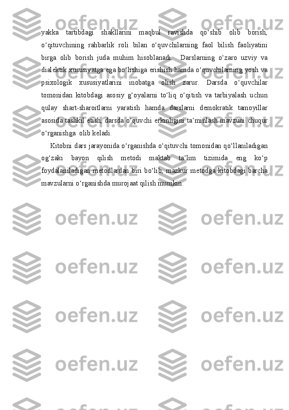 yakka   tartibdagi   shakllarini   maqbul   ravishda   qo‘shib   olib   borish,
o‘qituvchining   rahbarlik   roli   bilan   o‘quvchilarning   faol   bilish   faoliyatini
birga   olib   borish   juda   muhim   hisoblanadi.     Darslarning   o‘zaro   uzviy   va
dialektik xususiyatga ega bo‘lishiga erishish hamda o‘quvchilarning yosh va
psixologik   xususiyatlarini   inobatga   olish   zarur.   Darsda   o‘quvchilar
tomonidan   kitobdagi   asosiy   g‘oyalarni   to‘liq   o‘qitish   va   tarbiyalash   uchun
qulay   shart-sharoitlarni   yaratish   hamda   darslarni   demokratik   tamoyillar
asosida tashkil etish, darsda o‘quvchi erkinligini ta’minlash mavzuni chuqur
o‘rganishga  olib keladi.
Kitobni dars jarayonida o‘rganishda o‘qituvchi tomonidan qo‘llaniladigan
og‘zaki   bayon   qilish   metodi   maktab   ta’lim   tizimida   eng   ko‘p
foydalaniladigan  metodlardan  biri  bo‘lib,  mazkur  metodga  kitobdagi  barcha
mavzularni o‘rganishda murojaat qilish mumkin. 