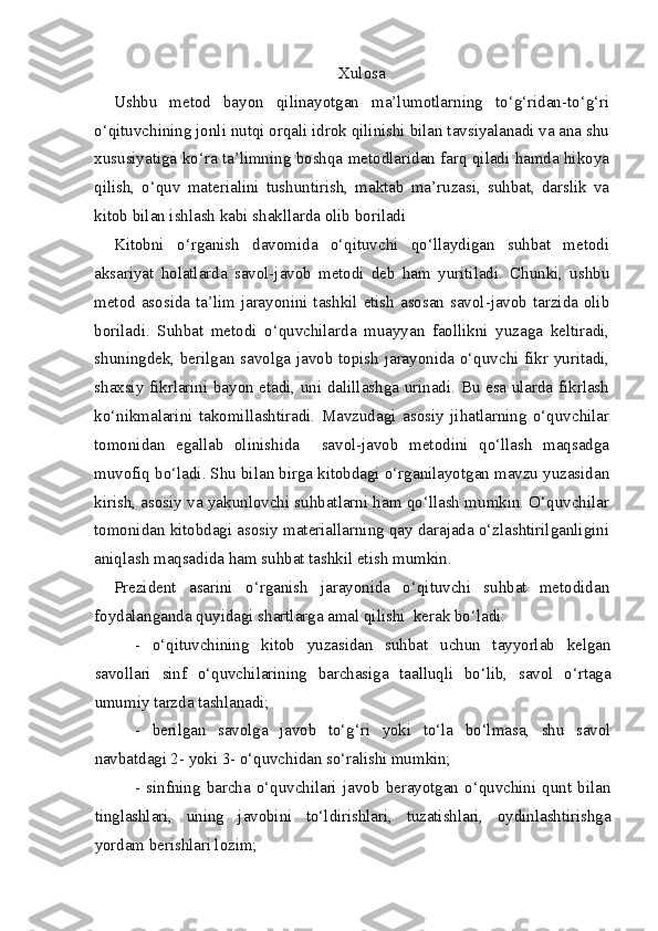 Xulosa
Ushbu   metod   bayon   qilinayotgan   ma’lumotlarning   to‘g‘ridan-to‘g‘ri
o‘qituvchining jonli nutqi orqali idrok qilinishi bilan tavsiyalanadi va ana shu
xususiyatiga ko‘ra ta’limning boshqa metodlaridan farq qiladi hamda hikoya
qilish,   o‘quv   materialini   tushuntirish,   maktab   ma’ruzasi,   suhbat,   darslik   va
kitob bilan ishlash kabi shakllarda olib boriladi   
Kitobni   o‘rganish   davomida   o‘qituvchi   qo‘llaydigan   suhbat   metodi
aksariyat   holatlarda   savol-javob   metodi   deb   ham   yuritiladi.   Chunki,   ushbu
metod asosida ta’lim jarayonini tashkil etish asosan savol-javob tarzida olib
boriladi.   Suhbat   metodi   o‘quvchilarda   muayyan   faollikni   yuzaga   keltiradi,
shuningdek, berilgan savolga javob topish jarayonida o‘quvchi fikr yuritadi,
shaxsiy fikrlarini bayon etadi, uni dalillashga urinadi. Bu esa ularda fikrlash
ko‘nikmalarini   takomillashtiradi.   Mavzudagi   asosiy   jihatlarning   o‘quvchilar
tomonidan   egallab   olinishida     savol-javob   metodini   qo‘llash   maqsadga
muvofiq bo‘ladi. Shu bilan birga kitobdagi o‘rganilayotgan mavzu yuzasidan
kirish, asosiy va yakunlovchi suhbatlarni ham qo‘llash mumkin. O‘quvchilar
tomonidan kitobdagi asosiy materiallarning qay darajada o‘zlashtirilganligini
aniqlash maqsadida ham suhbat tashkil etish mumkin.
Prezident   asarini   o‘rganish   jarayonida   o‘qituvchi   suhbat   metodidan
foydalanganda quyidagi shartlarga amal qilishi  kerak bo‘ladi:
-   o‘qituvchining   kitob   yuzasidan   suhbat   uchun   tayyorlab   kelgan
savollari   sinf   o‘quvchilarining   barchasiga   taalluqli   bo‘lib,   savol   o‘rtaga
umumiy tarzda tashlanadi;
-   berilgan   savolga   javob   to‘g‘ri   yoki   to‘la   bo‘lmasa,   shu   savol
navbatdagi 2- yoki 3- o‘quvchidan so‘ralishi mumkin;
-   sinfning   barcha   o‘quvchilari   javob   berayotgan   o‘quvchini   qunt   bilan
tinglashlari,   uning   javobini   to‘ldirishlari,   tuzatishlari,   oydinlashtirishga
yordam berishlari lozim; 